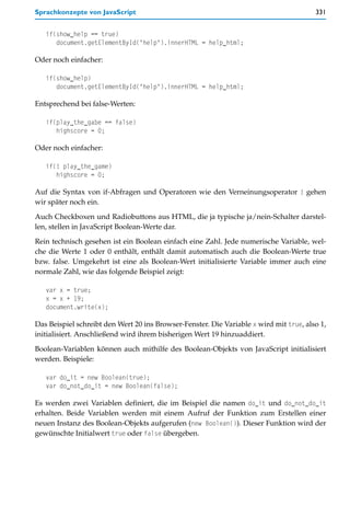 Sprachkonzepte von JavaScript                                                           331


   if(show_help == true)
      document.getElementById("help").innerHTML = help_html;

Oder noch einfacher:

   if(show_help)
      document.getElementById("help").innerHTML = help_html;

Entsprechend bei false-Werten:

   if(play_the_gabe == false)
      highscore = 0;

Oder noch einfacher:

   if(! play_the_game)
      highscore = 0;

Auf die Syntax von if-Abfragen und Operatoren wie den Verneinungsoperator ! gehen
wir später noch ein.

Auch Checkboxen und Radiobuttons aus HTML, die ja typische ja/nein-Schalter darstel-
len, stellen in JavaScript Boolean-Werte dar.

Rein technisch gesehen ist ein Boolean einfach eine Zahl. Jede numerische Variable, wel-
che die Werte 1 oder 0 enthält, enthält damit automatisch auch die Boolean-Werte true
bzw. false. Umgekehrt ist eine als Boolean-Wert initialisierte Variable immer auch eine
normale Zahl, wie das folgende Beispiel zeigt:

   var x = true;
   x = x + 19;
   document.write(x);

Das Beispiel schreibt den Wert 20 ins Browser-Fenster. Die Variable x wird mit true, also 1,
initialisiert. Anschließend wird ihrem bisherigen Wert 19 hinzuaddiert.

Boolean-Variablen können auch mithilfe des Boolean-Objekts von JavaScript initialisiert
werden. Beispiele:

   var do_it = new Boolean(true);
   var do_not_do_it = new Boolean(false);

Es werden zwei Variablen definiert, die im Beispiel die namen do_it und do_not_do_it
erhalten. Beide Variablen werden mit einem Aufruf der Funktion zum Erstellen einer
neuen Instanz des Boolean-Objekts aufgerufen (new Boolean()). Dieser Funktion wird der
gewünschte Initialwert true oder false übergeben.
 