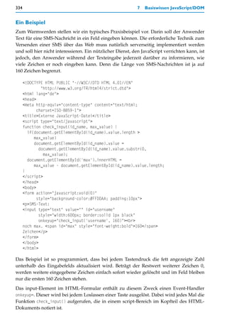 334                                                        7   Basiswissen JavaScript/DOM


Ein Beispiel
Zum Warmwerden stellen wir ein typisches Praxisbeispiel vor. Darin soll der Anwender
Text für eine SMS-Nachricht in ein Feld eingeben können. Die erforderliche Technik zum
Versenden einer SMS über das Web muss natürlich serverseitig implementiert werden
und soll hier nicht interessieren. Ein nützlicher Dienst, den JavaScript verrichten kann, ist
jedoch, den Anwender während der Texteingabe jederzeit darüber zu informieren, wie
viele Zeichen er noch eingeben kann. Denn die Länge von SMS-Nachrichten ist ja auf
160 Zeichen begrenzt.

      <!DOCTYPE HTML PUBLIC "-//W3C//DTD HTML 4.01//EN"
               "http://www.w3.org/TR/html4/strict.dtd">
      <html lang="de">
      <head>
      <meta http-equiv="content-type" content="text/html;
             charset=ISO-8859-1">
      <title>Externe JavaScript-Datei</title>
      <script type="text/javascript">
      function check_input(id_name, max_value) {
        if(document.getElementById(id_name).value.length >
           max_value)
           document.getElementById(id_name).value =
              document.getElementById(id_name).value.substr(0,
                max_value);
        document.getElementById('max').innerHTML =
           max_value - document.getElementById(id_name).value.length;
      }
      </script>
      </head>
      <body>
      <form action="javascript:void(0)"
             style="background-color:#FFDDAA; padding:10px">
      <p>SMS-Text:
      <input type="text" value="" id="username"
              style="width:600px; border:solid 1px black"
              onkeyup="check_input('username', 160)"><br>
      noch max. <span id="max" style="font-weight:bold">160</span>
      Zeichen</p>
      </form>
      </body>
      </html>

Das Beispiel ist so programmiert, dass bei jedem Tastendruck die fett angezeigte Zahl
unterhalb des Eingabefelds aktualisiert wird. Beträgt der Restwert weiterer Zeichen 0,
werden weitere eingegebene Zeichen einfach sofort wieder gelöscht und im Feld bleiben
nur die ersten 160 Zeichen stehen.

Das input-Element im HTML-Formular enthält zu diesem Zweck einen Event-Handler
onkeyup=. Dieser wird bei jedem Loslassen einer Taste ausgelöst. Dabei wird jedes Mal die
Funktion check_input() aufgerufen, die in einem script-Bereich im Kopfteil des HTML-
Dokuments notiert ist.
 