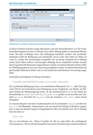 Sprachkonzepte von JavaScript                                                         335




Abbildung 7.5: JavaScript-Überprüfung bei Benutzereingabe

In dieser Funktion kommen einige Operatoren und eine Kontrollstruktur vor. Der Funk-
tionsinhalt beginnt mit einer if-Abfrage. Eine solche Abfrage gehört zu den Kontrollstruk-
turen. Bei jeder if-Abfrage muss eine Bedingung formuliert werden. Der JavaScript-
Interpreter prüft die Bedingung und entscheidet, ob sie wahr oder falsch ist. Wenn sie
wahr ist, werden die Anweisungen ausgeführt, die im Zweig unterhalb der if-Abfrage
notiert sind. Sollen mehrere Anweisungen abhängig davon ausgeführt werden, müssen
diese in geschweifte Klammern eingeschlossen werden. In unserem Beispiel soll bei erfüll-
ter if-Bedingung jedoch nur eine Anweisung ausgeführt werden. In diesem Fall dürfen die
geschweiften Klammern fehlen und es wird einfach die nächstnotierte Anweisung ausge-
führt.

Im Beispiel wird folgende if-Abfrage formuliert:

   if(document.getElementById(id_name).value.length > max_value)

Die zu prüfende Bedingung ist das, was innerhalb der Klammern von if() steht. Ein typi-
scher Fall für das Formulieren einer Bedingung ist das Vergleichen von Werten. Im Bei-
spiel besteht die Bedingungsfrage darin, ob die Zeichenanzahl (length) des Inhalt des
Formularfelds (document.getElementById(id_name).value) größer ist als der Wert der Vari-
ablen max_value. Ein Wert für max_value wird der Funktion check_input() beim Aufruf
übergeben.

In unserem Beispiel wird beim Funktionsaufruf im Event-Handler onkeyup= als Wert für
max_value 160 übergeben. Angenommen, der Anwender hat bislang 10 Zeichen eingege-
ben, so dass als aktuelle Länge im Eingabefeld der Wert 10 ermittelt wird. Die if-Abfrage
liest sich dann so:

   if(10 > 160)

Was so viel bedeutet wie: »Wenn 10 größer als 160 ist, dann führe die nachfolgende
Anweisung aus.« Der JavaScript-Interpreter kann diese Formulierung in jedem denkbaren
 