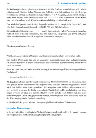 338                                                      7   Basiswissen JavaScript/DOM


Bei Rechenoperationen gilt die mathematisch übliche Punkt-vor-Strich-Regel, d.h., Multi-
plikation und Division haben Vorrang vor Addition und Subtraktion. Um die Regel zu
beeinflussen, können Sie Klammern verwenden. 3 + 5 * 4 ergibt 23, weil zuerst multipli-
ziert, dann addiert wird. Durch Notation von (3 + 5) * 4 wird 32 ermittelt, da die Klam-
mer zuerst berechnet wird. Klammern können beliebig verschachtelt sein.

Der Modulo-Operator funktioniert folgendermaßen: 13 % 5 ergibt als Ergebnis 3, weil
13 / 5 ein Ganzzahlergebnis von 2 ergibt (10 / 5) und 3 übrig bleiben.

Die verkürzten Schreibweisen +=, -=, *= und /= haben sich in vielen Programmiersprachen
etabliert, weil es häufig vorkommt, dass mit Variablen, ausgehend von ihrem aktuellen
Wert, eine Rechenoperation durchgeführt werden soll. Beispiel:

      x = x + 3;

Dies kann verkürzt werden zu:

      x += 3;

Wichtig ist, dass zwischen Operator und Gleichheitszeichen kein Leerzeichen steht.
Die beiden Operatoren für die so genannte Inkrementierung und Dekrementierung
schließlich treten vor allem in Schleifen auf. Wir werden in Zusammenhang damit darauf
zurückkommen.

Beim Rechnen mit JavaScript werden Sie möglicherweise einige Überraschungen erleben.
Ein Beispiel:

      document.write(0.3 + 0.6);

Als Ergebnis schreibt der Browser beispielsweise 0.8999999999999999 ins Dokument. Dies
sind jedoch keine Rechenfehler im engeren Sinn, sondern »Darstellungsfehler«. Intern
wird mit Zahlen stets binär gerechnet. Bei Ausgaben von Zahlen, wie es etwa docu-
ment.write() tut, muss der binär gespeicherte Wert jedoch in Dezimalschreibweise über-
tragen werden. Da aber, wie bereits erläutert wurde, gerade Float-Zahlen stets mit einer
wertabhängigen Unschärfe gespeichert werden, überträgt sich diese Unschärfe auch bei
der Übertragung in die Dezimaldarstellung.
In Abschnitt 7.3.9 gehen wir auf Lösungsmöglichkeiten für diese Probleme ein.

Logische Operatoren
In JavaScript gibt es zwei logische Verknüpfungen: »und« und »oder«. Verwendet werden
sie beispielsweise zur Formulierung komplexer Bedingungen.
 