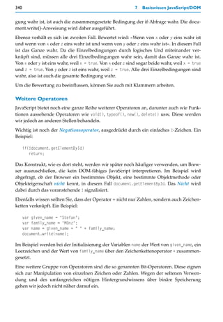 340                                                        7   Basiswissen JavaScript/DOM


gung wahr ist, ist auch die zusammengesetzte Bedingung der if-Abfrage wahr. Die docu-
ment.write()-Anweisung wird daher ausgeführt.

Ebenso verhält es sich im zweiten Fall. Bewertet wird: »Wenn von x oder y eins wahr ist
und wenn von x oder z eins wahr ist und wenn von y oder z eins wahr ist«. In diesem Fall
ist das Ganze wahr. Da die Einzelbedingungen durch logisches Und miteinander ver-
knüpft sind, müssen alle drei Einzelbedingungen wahr sein, damit das Ganze wahr ist.
Von x oder y ist eins wahr, weil x = true. Von x oder z sind sogar beide wahr, weil x = true
und z = true. Von y oder z ist eins wahr, weil z = true. Alle drei Einzelbedingungen sind
wahr, also ist auch die gesamte Bedingung wahr.

Um die Bewertung zu beeinflussen, können Sie auch mit Klammern arbeiten.

Weitere Operatoren
JavaScript bietet noch eine ganze Reihe weiterer Operatoren an, darunter auch wie Funk-
tionen aussehende Operatoren wie void(), typeof(), new(), delete() usw. Diese werden
wir jedoch an anderen Stellen behandeln.

Wichtig ist noch der Negationsoperator, ausgedrückt durch ein einfaches !-Zeichen. Ein
Beispiel:

      if(!document.getElementById)
         return;

Das Konstrukt, wie es dort steht, werden wir später noch häufiger verwenden, um Brow-
ser auszuschließen, die kein DOM-fähiges JavaScript interpretieren. Im Beispiel wird
abgefragt, ob der Browser ein bestimmtes Objekt, eine bestimmte Objektmethode oder
Objekteigenschaft nicht kennt, in diesem Fall document.getElementById. Das Nicht wird
dabei durch das voranstehende ! signalisiert.

Ebenfalls wissen sollten Sie, dass der Operator + nicht nur Zahlen, sondern auch Zeichen-
ketten verknüpft. Ein Beispiel:

      var given_name = "Stefan";
      var family_name = "Münz";
      var name = given_name + " " + family_name;
      document.write(name);

Im Beispiel werden bei der Initialisierung der Variablen name der Wert von given_name, ein
Leerzeichen und der Wert von family_name über den Zeichenkettenoperator + zusammen-
gesetzt.

Eine weitere Gruppe von Operatoren sind die so genannten Bit-Operatoren. Diese eignen
sich zur Manipulation von einzelnen Zeichen oder Zahlen. Wegen der seltenen Verwen-
dung und des umfangreichen nötigen Hintergrundwissens über binäre Speicherung
gehen wir jedoch nicht näher darauf ein.
 