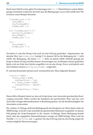 342                                                       7   Basiswissen JavaScript/DOM


Noch einen Schritt weiter gehen Erweiterungen mit else if. Damit können weitere Bedin-
gungen formuliert werden für den Fall, dass die Bedingungen zuvor nicht erfüllt sind. Wir
erweitern unser Beispiel abermals:

      if(attempt_count == 10) {
         reset_game();
         ask_for_new_game();
         attempt_count = 0;
      }
      else if(attempt_count == 9) {
         warning_last_attempt();
         next_attempt();
         attempt_count += 1;
      }
      else {
         next_attempt();
         attempt_count += 1;
      }

Zwischen if- und else-Zweig wird noch ein else-if-Zweig geschoben. Angenommen, der
aktuelle Wert von attempt_count beträgt 9. In diesem Fall ist die Bedingung bei if nicht
erfüllt. Die Bedingung, die hinter else if steht, ist jedoch erfüllt. Deshalb gelangt das
Script in diesen Zweig und führt dessen Anweisungen aus. Im Beispiel unseres gedachten
Spiels wird am Ende das Gleiche ausgeführt wie im else-Zweig. Zuvor wird jedoch noch
eine Funktion namens warning_last_attempt() aufgerufen.

If- und else-Konstrukte können auch verschachtelt sein. Dazu folgendes Beispiel:

      if(price >= 30000) {
         if(year_income < 30000)
            creditworthiness = "low";
         else if(year_income < 50000)
            creditworthiness = "medium";
         else
            creditworthiness = "high";
      }

Dieses fiktive Beispiel nimmt an, dass ein Script einen vom Anwender gewünschten Kauf-
vorgang auswertet. Dabei werden der Kaufpreis der gewünschten Ware und das vom
Anwender erfragte Jahreseinkommen in Beziehung gesetzt, um die Kreditwürdigkeit des
Anwenders zu bewerten.

Die »äußere« if-Abfrage stellt eine Bedingung für den Kaufpreis auf. Wenn dieser mehr als
30000 beträgt, wird der Code innerhalb der geschweiften Klammern ausgeführt. In diesem
Fall gelangt der Script-Interpreter in die »innere« if-Abfrage. Deren Bedingung besteht
darin, dass das angegebene Jahreseinkommen weniger als 30000 beträgt. Dann wird die
Variable creditworthiness auf low gesetzt. Ein else-if-Zweig und ein else-Zweig sorgen für
weitere mögliche Wertzuweisungen.
 