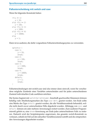 Sprachkonzepte von JavaScript                                                          343


Fallunterscheidung mit switch und case
Wenn Sie folgendes Konstrukt haben:

   if(x   == 1)
      y   = 10;
   else   if(x == 2)
      y   = 100;
   else   if(x == 3)
      y   = 1000;
   else   if(x == 4)
      y   = 10000;
   else
      y   = 1;

Dann ist es sauberer, die dafür vorgesehene Fallunterscheidungssyntax zu verwenden.

   switch(x) {
      case 1:
         y = 10;
         break;
      case 2:
         y = 100;
         break;
      case 3:
         y = 1000;
         break;
      case 4:
         y = 10000;
         break;
      default:
         y = 1;
         break;
   }

Fallunterscheidungen mit switch-case sind also immer dann sinnvoll, wenn Sie verschie-
dene mögliche Zustände einer Variablen unterscheiden und für jeden unterschiedenen
Zustand individuellen Code ausführen möchten.

Die Syntax beginnt mit switch(Variablenname). Innerhalb geschweifter Klammern können
beliebig viele Abarbeitungsmarken des Typs case Wert: gesetzt werden. Am Ende sollte
eine Marke des Typs default: gesetzt werden, die alle Variablenzustände behandelt, wel-
che nicht durch zuvor unterschiedene Fälle abgedeckt wurden. Abhängig von case: und
default: können ein oder mehrere Anweisungen notiert werden. Zum sauberen Program-
mierstil gehört es, eine break-Anweisung am Ende jedes unterschiedenen Falls zu notie-
ren. Dadurch wird der Scriptinterpreter angewiesen, das gesamte switch-Konstrukt zu
verlassen, sobald ein Fall auf den aktuellen Variablenzustand zutrifft und die entsprechen-
den Anweisungen abgearbeitet wurden.
 