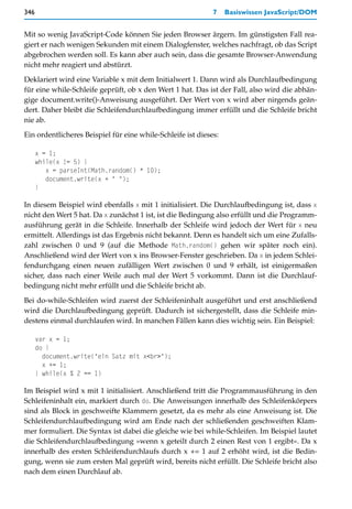 346                                                          7    Basiswissen JavaScript/DOM


Mit so wenig JavaScript-Code können Sie jeden Browser ärgern. Im günstigsten Fall rea-
giert er nach wenigen Sekunden mit einem Dialogfenster, welches nachfragt, ob das Script
abgebrochen werden soll. Es kann aber auch sein, dass die gesamte Browser-Anwendung
nicht mehr reagiert und abstürzt.

Deklariert wird eine Variable x mit dem Initialwert 1. Dann wird als Durchlaufbedingung
für eine while-Schleife geprüft, ob x den Wert 1 hat. Das ist der Fall, also wird die abhän-
gige document.write()-Anweisung ausgeführt. Der Wert von x wird aber nirgends geän-
dert. Daher bleibt die Schleifendurchlaufbedingung immer erfüllt und die Schleife bricht
nie ab.

Ein ordentlicheres Beispiel für eine while-Schleife ist dieses:

      x = 1;
      while(x != 5) {
         x = parseInt(Math.random() * 10);
         document.write(x + " ");
      }

In diesem Beispiel wird ebenfalls x mit 1 initialisiert. Die Durchlaufbedingung ist, dass x
nicht den Wert 5 hat. Da x zunächst 1 ist, ist die Bedingung also erfüllt und die Programm-
ausführung gerät in die Schleife. Innerhalb der Schleife wird jedoch der Wert für x neu
ermittelt. Allerdings ist das Ergebnis nicht bekannt. Denn es handelt sich um eine Zufalls-
zahl zwischen 0 und 9 (auf die Methode Math.random() gehen wir später noch ein).
Anschließend wird der Wert von x ins Browser-Fenster geschrieben. Da x in jedem Schlei-
fendurchgang einen neuen zufälligen Wert zwischen 0 und 9 erhält, ist einigermaßen
sicher, dass nach einer Weile auch mal der Wert 5 vorkommt. Dann ist die Durchlauf-
bedingung nicht mehr erfüllt und die Schleife bricht ab.
Bei do-while-Schleifen wird zuerst der Schleifeninhalt ausgeführt und erst anschließend
wird die Durchlaufbedingung geprüft. Dadurch ist sichergestellt, dass die Schleife min-
destens einmal durchlaufen wird. In manchen Fällen kann dies wichtig sein. Ein Beispiel:

      var x = 1;
      do {
        document.write("ein Satz mit x<br>");
        x += 1;
      } while(x % 2 == 1)

Im Beispiel wird x mit 1 initialisiert. Anschließend tritt die Programmausführung in den
Schleifeninhalt ein, markiert durch do. Die Anweisungen innerhalb des Schleifenkörpers
sind als Block in geschweifte Klammern gesetzt, da es mehr als eine Anweisung ist. Die
Schleifendurchlaufbedingung wird am Ende nach der schließenden geschweiften Klam-
mer formuliert. Die Syntax ist dabei die gleiche wie bei while-Schleifen. Im Beispiel lautet
die Schleifendurchlaufbedingung »wenn x geteilt durch 2 einen Rest von 1 ergibt«. Da x
innerhalb des ersten Schleifendurchlaufs durch x += 1 auf 2 erhöht wird, ist die Bedin-
gung, wenn sie zum ersten Mal geprüft wird, bereits nicht erfüllt. Die Schleife bricht also
nach dem einen Durchlauf ab.
 