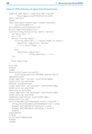 348                                                       7     Basiswissen JavaScript/DOM


Listing 7.6: HTML-Dokument mit eigener Suche-Ersetze-Funktion

      <!DOCTYPE HTML PUBLIC "-//W3C//DTD HTML 4.01//EN"
               "http://www.w3.org/TR/html4/strict.dtd">
      <html lang="de">
      <head>
      <meta http-equiv="content-type" content="text/html;
             charset=ISO-8859-1">
      <title>Suchen und Ersetzen</title>
      <script type="text/javascript">
      function string_replace(string, search, replace) {
         var new_string = "";
         var i = 0;
         while(i < string.length) {
             if(string.substring(i, i + search.length) == search) {
                new_string = new_string + replace;
                i = i + search.length - 1;
             }
             else
                new_string = new_string +
                             string.substring(i, i + 1);
         i++;
        }
        return new_string;
      }
      </script>
      </head>
      <body>
      <form action="javascript:void(0)"
             style="background-color:#FFDDAA; padding:10px;">
      <p>Suchtext:<br>
      <input type="text" id="text" style="width:360px;
      border:solid 1px gray"></p>
      <p>Suche im Suchtext:<br>
      <input type="text" id="search_for" style="width:120px;
      border:solid 1px gray"></p>
      <p>Ersetze es durch:<br>
      <input type="text" id="replace_by" style="width:120px;
      border:solid 1px gray"></p>
      <p><button type="button" style="width:120px;
      border:solid 1px gray"
      onClick="document.getElementById('result').innerHTML =
         string_replace(document.getElementById('text').value,
         document.getElementById('search_for').value,
         document.getElementById('replace_by').value)">
         Ergebnis
      </button></p>
      </form>
      <p id="result">&nbsp;</p>
      </body>
      </html>
 