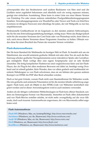 34                                                   2   Aspekte professioneller Websites


schwerpunkte eher das Strukturieren und saubere Realisieren von Sites sind und die
Grafiken meist zugeliefert bekommen und allenfalls noch ein wenig anpassen müssen,
genügt eine einfachere Ausstattung. Diese kann in erster Linie aus einer älteren Version
von Paintshop Pro oder einem anderen ordentlichen Pixelgrafikbearbeitungsprogramm
bestehen. Verwaltungsprogramme wie ThumbsPlus oder Viewer und Tools wie IrfanView
(Letzteres ist übrigens Freeware) sind allerdings für jeden, der mit Webgrafik zu tun hat,
empfehlenswert.

Professionelle Grafiksoftware ist im Gegensatz zu den meisten anderen Softwaretypen,
die Sie für eine Entwicklungsumbebung benötigen, richtig teuer. Wenn das Budget jedoch
nicht für die neuesten Versionen der Corel Suite oder von Photoshop reicht, dann lohnt es
sich, nach etwas älteren Versionen dieser Programme Ausschau zu halten. Oftmals wer-
den diese für einen Bruchteil des Preises der neuesten Version vertrieben.

Flash-Autorensoftware
Der De-facto-Standard für Multimedia im heutigen Web ist Flash. Es handelt sich um ein
Dateiformat, das sowohl animierte grafische Abläufe mit oder ohne Ton als auch die Rea-
lisierung schicker grafischer Navigationsmenüs sowie interaktiver Spiele oder Lernübun-
gen ermöglicht. Flash verfügt über eine eigene Scriptsprache und ist sehr flexibel
einsetzbar. Die fertig kompilierten Flashmovies sind vergleichsweise klein und der Flash-
Player, der als Plug-In bei allen modernen Browsern mit dabei ist, benötigt wenig Over-
head und ist schnell geladen. Kein Wunder, dass vor allem grafisch und multimedial ori-
entierte Webdesigner so von Flash schwärmen, dass sie am liebsten den ganzen anderen
Krempel von HTML bis PHP über Bord schmeißen würden.
Doch es hat gute Gründe, warum Flash nicht zum Standardformat für Webseiten wurde.
Die rein grafische und animierte Präsentation ist für die meisten Inhalte schlichtweg unge-
eignet. Flash kann auch als Objekt in den HTML-Code von Webseiten kontrolliert inte-
griert werden und in dieser Anwendungsform wird es auch meistens verwendet.

Anders als die übrigen verbreiteten Webtechnologien ist Flash kein offener Standard, son-
dern ein firmeneigenes Format von Macromedia. Immerhin ist Flash offen dokumentiert
und wer Flash-Movies erstellen möchte, ist nicht mehr zwangsläufig auf die zwar füh-
rende, doch auch teuerste Autorensoftware angewiesen, die von Macromedia selbst ange-
boten wird.


 Flash-Autorensoftware

 Flash MX (Windows, Mac, en, kostenpflichtig): http://www.macromedia.com/
 Swishmax (Windows, en/de, Shareware): http://www.swishzone.com/
 Swift 3D (Windows, Mac, en/de, Shareware): http://www.erain.com/
 FlaX (Windows, en, Shareware): http://www.flaxfx.com/
 KoolMoves (Windows, en, Shareware): http://www.koolmoves.com/
 