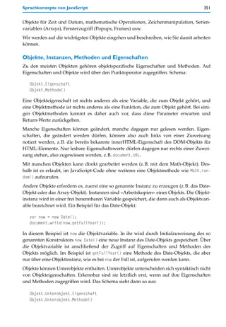 Sprachkonzepte von JavaScript                                                         351


Objekte für Zeit und Datum, mathematische Operationen, Zeichenmanipulation, Serien-
variablen (Arrays), Fensterzugriff (Popups, Frames) usw.
Wir werden auf die wichtigsten Objekte eingehen und beschreiben, wie Sie damit arbeiten
können.

Objekte, Instanzen, Methoden und Eigenschaften
Zu den meisten Objekten gehören objektspezifische Eigenschaften und Methoden. Auf
Eigenschaften und Objekte wird über den Punktoperator zugegriffen. Schema:

   Objekt.Eigenschaft
   Objekt.Methode()

Eine Objekteigenschaft ist nichts anderes als eine Variable, die zum Objekt gehört, und
eine Objektmethode ist nichts anderes als eine Funktion, die zum Objekt gehört. Bei eini-
gen Objektmethoden kommt es daher auch vor, dass diese Parameter erwarten und
Return-Werte zurückgeben.
Manche Eigenschaften können geändert, manche dagegen nur gelesen werden. Eigen-
schaften, die geändert werden dürfen, können also auch links von einer Zuweisung
notiert werden, z.B. die bereits bekannte innerHTML-Eigenschaft des DOM-Objekts für
HTML-Elemente. Nur lesbare Eigenschaftswerte dürfen dagegen nur rechts einer Zuwei-
sung stehen, also zugewiesen werden, z.B. document.URL.
Mit manchen Objekten kann direkt gearbeitet werden (z.B. mit dem Math-Objekt). Des-
halb ist es erlaubt, im JavaScript-Code ohne weiteres eine Objektmethode wie Math.ran-
dom() aufzurufen.
Andere Objekte erfordern es, zuerst eine so genannte Instanz zu erzeugen (z.B. das Date-
Objekt oder das Array-Objekt). Instanzen sind »Arbeitskopien« eines Objekts. Die Objekt-
instanz wird in einer frei benennbaren Variable gespeichert, die dann auch als Objektvari-
able bezeichnet wird. Ein Beispiel für das Date-Objekt:

   var now = new Date();
   document.write(now.getFullYear());

In diesem Beispiel ist now die Objektvariable. In ihr wird durch Initialzuweisung des so
genannten Konstruktors new Date() eine neue Instanz des Date-Objekts gespeichert. Über
die Objektvariable ist anschließend der Zugriff auf Eigenschaften und Methoden des
Objekts möglich. Im Beispiel ist getFullYear() eine Methode des Date-Objekts, die aber
nur über eine Objektinstanz, wie es bei now der Fall ist, aufgerufen werden kann.
Objekte können Unterobjekte enthalten. Unterobjekte unterscheiden sich syntaktisch nicht
von Objekteigenschaften. Erkennbar sind sie letztlich erst, wenn auf ihre Eigenschaften
und Methoden zugegriffen wird. Das Schema sieht dann so aus:

   Objekt.Unterobjekt.Eigenschaft
   Objekt.Unterobjekt.Methode()
 