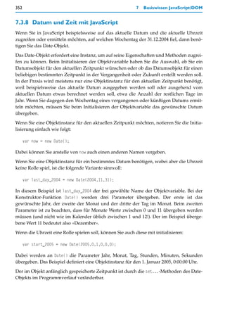 352                                                        7   Basiswissen JavaScript/DOM


7.3.8 Datum und Zeit mit JavaScript
Wenn Sie in JavaScript beispielsweise auf das aktuelle Datum und die aktuelle Uhrzeit
zugreifen oder ermitteln möchten, auf welchen Wochentag der 31.12.2004 fiel, dann benö-
tigen Sie das Date-Objekt.

Das Date-Objekt erfordert eine Instanz, um auf seine Eigenschaften und Methoden zugrei-
fen zu können. Beim Initialisieren der Objektvariable haben Sie die Auswahl, ob Sie ein
Datumsobjekt für den aktuellen Zeitpunkt wünschen oder ob das Datumsobjekt für einen
beliebigen bestimmten Zeitpunkt in der Vergangenheit oder Zukunft erstellt werden soll.
In der Praxis wird meistens nur eine Objektinstanz für den aktuellen Zeitpunkt benötigt,
weil beispielsweise das aktuelle Datum ausgegeben werden soll oder ausgehend vom
aktuellen Datum etwas berechnet werden soll, etwa die Anzahl der restlichen Tage im
Jahr. Wenn Sie dagegen den Wochentag eines vergangenen oder künftigen Datums ermit-
teln möchten, müssen Sie beim Initialisieren der Objektvariable das gewünschte Datum
übergeben.

Wenn Sie eine Objektinstanz für den aktuellen Zeitpunkt möchten, notieren Sie die Initia-
lisierung einfach wie folgt:

      var now = new Date();

Dabei können Sie anstelle von now auch einen anderen Namen vergeben.

Wenn Sie eine Objektinstanz für ein bestimmtes Datum benötigen, wobei aber die Uhrzeit
keine Rolle spiel, ist die folgende Variante sinnvoll:

      var last_day_2004 = new Date(2004,11,31);

In diesem Beispiel ist last_day_2004 der frei gewählte Name der Objektvariable. Bei der
Konstruktor-Funktion Date() werden drei Parameter übergeben. Der erste ist das
gewünschte Jahr, der zweite der Monat und der dritte der Tag im Monat. Beim zweiten
Parameter ist zu beachten, dass für Monate Werte zwischen 0 und 11 übergeben werden
müssen (und nicht wie im Kalender üblich zwischen 1 und 12!). Der im Beispiel überge-
bene Wert 11 bedeutet also »Dezember«.

Wenn die Uhrzeit eine Rolle spielen soll, können Sie auch diese mit initialisieren:

      var start_2005 = new Date(2005,0,1,0,0,0);

Dabei werden an Date() die Parameter Jahr, Monat, Tag, Stunden, Minuten, Sekunden
übergeben. Das Beispiel definiert eine Objektinstanz für den 1. Januar 2005, 0:00:00 Uhr.
Der im Objekt anfänglich gespeicherte Zeitpunkt ist durch die set...-Methoden des Date-
Objekts im Programmverlauf veränderbar.
 