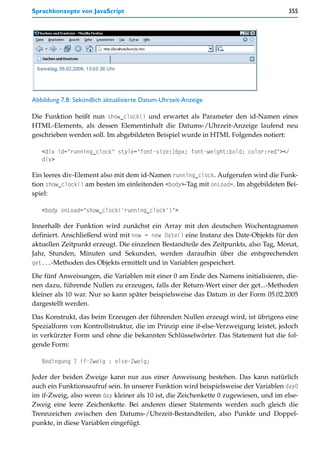 Sprachkonzepte von JavaScript                                                         355




Abbildung 7.8: Sekündlich aktualisierte Datum-Uhrzeit-Anzeige

Die Funktion heißt nun show_clock() und erwartet als Parameter den id-Namen eines
HTML-Elements, als dessen Elementinhalt die Datums-/Uhrzeit-Anzeige laufend neu
geschrieben werden soll. Im abgebildeten Beispiel wurde in HTML Folgendes notiert:

   <div id="running_clock" style="font-size:16px; font-weight:bold; color:red"></
   div>

Ein leeres div-Element also mit dem id-Namen running_clock. Aufgerufen wird die Funk-
tion show_clock() am besten im einleitenden <body>-Tag mit onLoad=. Im abgebildeten Bei-
spiel:

   <body onLoad="show_clock('running_clock')">

Innerhalb der Funktion wird zunächst ein Array mit den deutschen Wochentagnamen
definiert. Anschließend wird mit now = new Date() eine Instanz des Date-Objekts für den
aktuellen Zeitpunkt erzeugt. Die einzelnen Bestandteile des Zeitpunkts, also Tag, Monat,
Jahr, Stunden, Minuten und Sekunden, werden daraufhin über die entsprechenden
get...-Methoden des Objekts ermittelt und in Variablen gespeichert.

Die fünf Anweisungen, die Variablen mit einer 0 am Ende des Namens initialisieren, die-
nen dazu, führende Nullen zu erzeugen, falls der Return-Wert einer der get...-Methoden
kleiner als 10 war. Nur so kann später beispielsweise das Datum in der Form 05.02.2005
dargestellt werden.

Das Konstrukt, das beim Erzeugen der führenden Nullen erzeugt wird, ist übrigens eine
Spezialform von Kontrollstruktur, die im Prinzip eine if-else-Verzweigung leistet, jedoch
in verkürzter Form und ohne die bekannten Schlüsselwörter. Das Statement hat die fol-
gende Form:

   Bedingung ? if-Zweig : else-Zweig;

Jeder der beiden Zweige kann nur aus einer Anweisung bestehen. Das kann natürlich
auch ein Funktionsaufruf sein. In unserer Funktion wird beispielsweise der Variablen day0
im if-Zweig, also wenn day kleiner als 10 ist, die Zeichenkette 0 zugewiesen, und im else-
Zweig eine leere Zeichenkette. Bei anderen dieser Statements werden auch gleich die
Trennzeichen zwischen den Datums-/Uhrzeit-Bestandteilen, also Punkte und Doppel-
punkte, in diese Variablen eingefügt.
 