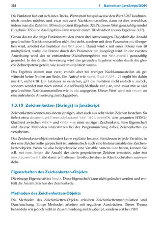 358                                                        7   Basiswissen JavaScript/DOM


Die Funktion bedient sich eines Tricks. Wenn man beispielsweise den Wert 3.267 kaufmän-
nisch runden möchte, und zwar mit zwei Nachkommastellen, dann ist dies erreichbar,
indem man die Zahl mit 100 multipliziert (Ergebnis: 326.7), diesen Wert ganzzahlig rundet
(Ergebnis: 327) und das Ergebnis dann wieder durch 100 dividiert (neues Ergebnis: 3.27).

Genau das tut die obige Funktion mit den ersten drei Anweisungen. Da jedoch die Anzahl
gewünschter Nachkommastellen nicht fest steht, sondern mit dem Parameter pdp überge-
ben wird, arbeitet die Funktion mit Math.pow(). Damit wird x mit einer Potenz von 10
multipliziert, wobei die Potenz durch den Parameter pdp festgelegt wird. In der zweiten
Anweisung wird das so entstandene Zwischenergebnis mit Math.round() ganzzahlig
gerundet. In der dritten Anweisung wird das gerundete Ergebnis wieder durch die glei-
che Zehnerpotenz geteilt, wie zuvor multipliziert wurde.

Das Ergebnis stimmt nun zwar, enthält aber bei weniger Nachkommastellen als ge-
wünscht keine Nullen am Ende. Ein Aufruf wie round_float(4.097, 2) ergibt bis dahin
nur 4.1, nicht 4.10. Um Letzteres zu erreichen, gibt die Funktion nicht einfach y zurück,
sondern wendet nun noch einmal die toFixed()-Methode auf y an, und zwar mit so viel
gewünschten Nachkommastellen wie in pdp angegeben. Dieser Wert wird mit return an
eine aufrufende Anweisung zurückgegeben.


7.3.10 Zeichenketten (Strings) in JavaScript
Zeichenketten können aus einem einzigen, aber auch aus sehr vielen Zeichen bestehen. So
liefert etwa document.getElementsByTagName('html')[0].innerHTML den gesamten HTML-
Quelltext zwischen <html> und </html> in einer einzigen Zeichenkette. Eine Eigenschaft
und diverse Methoden unterstützen bei der Programmierung dabei, Zeichenketten zu
verarbeiten.

Das Zeichenkettenobjekt erfordert keine explizite Instanz. Stattdessen ist jede Variable, in
der eine Zeichenkette gespeichert ist, automatisch auch eine Instanzvariable des Zeichen-
kettenobjekts. Wenn Sie also beispielsweise eine Variable namens name haben, können Sie
z.B. mit name.length die Anzahl der darin gespeicherten Zeichen ermitteln, oder mit
name.toLowerCase() alle darin enthaltenen Großbuchstaben in Kleinbuchstaben umwan-
deln.

Eigenschaften des Zeichenketten-Objekts
Die einzige Eigenschaft ist length. Diese Eigenschaft kann nicht geändert werden und ent-
hält die Anzahl Zeichen der Zeichenkette.

Methoden des Zeichenketten-Objekts
Die Methoden des Zeichenketten-Objekts erlauben Zeichenkettenmanipulation und
Durchsuchung. Einige Methoden arbeiten mit regulären Ausdrücken. Dieses Thema
behandeln wir jedoch nicht in Zusammenhang mit JavaScript, sondern erst bei PHP.
 