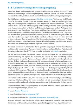 Die Arbeitsumgebung                                                                      35


2.1.5 Lokale serverseitige Entwicklungsumgebung
Im Verlauf dieses Buches werden wir genauer beschreiben, wie Sie sich Schritt für Schritt
eine lokale serverseitige Entwicklungsumgebung aufbauen können. An dieser Stelle soll
nur erläutert werden, welchen Zweck und Vorteil eine solche Entwicklungsumgebung hat.

Das Web basiert auf einer so genannten Client-Server-Struktur. Webbrowser sind Clients.
Wenn Sie damit eine Website im Internet aufrufen, sendet der Browser eine Datenanforde-
rung für die eingegebene, ausgewählte oder angeklickte Internetadresse aus. Über den
Domain Name Server des Internetzugangs und das übrige Domain Name System (DNS)
wird der gewünschte Server-Rechner im Netz ausfindig gemacht und die Anfrage an ihn
weitergeleitet. Auf Grund des Portsystems weiß der Server-Rechner, dass die ankom-
mende Anfrage für den Webserver gedacht ist. Der Webserver ist einfach ein Programm,
das dauerhaft im Speicher des Server-Rechners geladen ist und auf Anfragen wartet. Er
kann die vom Browser angeforderten Daten ermitteln und zusammen mit einer Antwort
an den wartenden Browser ausliefern. Die Kommunikationsdaten bei Browser-Anfrage
und Server-Antwort folgen bestimmten Regeln. Was ein Browser fragen kann und welche
Antworten ein Webserver geben kann, regelt das HTTP-Protokoll.

Auf einem Entwickler-PC können Sie diesen gesamten Vorgang als eine Art Mikrokosmos
nachbauen. Sie können einen Webserver lokal installieren und anschließend Webseiten auf
dem eigenen Rechner über HTTP-Adressen, also beginnend mit http://..., aufrufen.

Mit der Installation eines Webservers können Sie aber auch jede Art von serverseitiger
Datenverarbeitung am eigenen PC realisieren. So können Sie PHP und MySQL selber
installieren und komplette Webanwendungen inklusive Datenbankanbindung lokal am
eigenen Rechner realisieren. Damit sparen Sie sich das mühsame Arbeiten auf einem ent-
fernten Server-Rechner. Vor allem, wenn Sie keinen anderen entfernten Server-Rechner als
den Produktivrechner haben, also den Rechner, auf dem das aktuell im Web zugängliche
Angebot abgelegt ist, sollten Sie die Entwicklungs- und Testumgebung unbedingt lokal
am eigenen PC einrichten. Alles andere wäre fahrlässig. Denn beim Entwickeln passieren
immer wieder mal Pannen wie Fehler in Scripts, die zum versehentlichen Löschen wichti-
ger Daten führen, das System lahmlegen oder andere unerfreuliche Auswirkungen haben.

Ein weiterer Vorteil besteht darin, dass Sie, wenn Sie sich eine serverseitige Entwicklungs-
umgebung lokal einrichten, viel besser verstehen, wie die serverseitigen Komponenten
zusammenspielen und was letztlich genau passiert, wenn ein Browser eine Anfrage startet.

Eine serverseitige Entwicklungsumgebung, wie wir sie für die in diesem Buch behandel-
ten Technologien benötigen, besteht aus:
   einem Apache Webserver,

   einer Installation der Scriptsprache PHP,

   und einer Installation des Datenbank Management Systems MySQL.

Alle drei Produkte sind für alle nur erdenklichen Plattformen erhältlich und außerdem
OpenSource und kostenlos, sofern keine speziellen Supportverträge abgeschlossen wer-
 