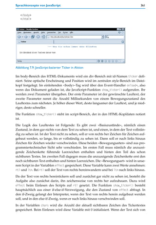 Sprachkonzepte von JavaScript                                                             361


   </body>
   </html>




Abbildung 7.9: JavaScript-basierter Ticker in Aktion

Im body-Bereich des HTML-Dokuments wird ein div-Bereich mit id-Namen ticker defi-
niert. Seine optische Erscheinung und Position wird im zentralen style-Bereich im Datei-
kopf festgelegt. Im einleitenden <body>-Tag wird über den Event-Handler onload=, also
wenn das Dokument geladen ist, die JavaScript-Funktion show_ticker() aufgerufen. Ihr
werden zwei Parameter übergeben. Der erste Parameter ist der gewünschte Lauftext, der
zweite Parameter nennt die Anzahl Millisekunden von einem Bewegungszustand des
Lauftextes zum nächsten. Je höher dieser Wert, desto langsamer der Lauftext, und je nied-
riger, desto schneller.

Die Funktion show_ticker() steht im script-Bereich, der in den HTML-Kopfdaten notiert
ist.

Die Logik des Lauftextes ist Folgende: Es gibt zwei »Basiszustände«, nämlich einen
Zustand, in dem gar nichts von dem Text zu sehen ist, und einen, in dem der Text vollstän-
dig zu sehen ist. Ist der Text nicht zu sehen, soll er von rechts her Zeichen für Zeichen auf-
gebaut werden, so lange, bis er vollständig zu sehen ist. Dann soll er nach links hinaus
Zeichen für Zeichen wieder verschwinden. Diese beiden »Bewegungsarten« sind aus pro-
grammiertechnischer Sicht sehr verschieden. Im ersten Fall muss nämlich die anzuzei-
gende Zeichenkette führende Leerzeichen enthalten und hinten den Teil des schon
sichtbaren Textes. Im zweiten Fall dagegen muss die anzuzeigende Zeichenkette erst den
noch sichtbaren Text enthalten und hinten Leerzeichen. Die »Bewegungsart« wird in unse-
rem Script in der Variablen effect gespeichert. Diese Variable kann zwei Werte annehmen:
rtl und ltn. Bei rtl soll der Text von rechts hereinwandern und bei ltn nach links hinaus.

Da der Text von rechts hereintickern soll und zunächst gar nicht zu sehen ist, besteht die
Aufgabe also zunächst darin, ihn zeichenweise von rechts her aufzubauen. Dazu wird
effect beim Einlesen des Scripts auf rtl gesetzt. Die Funktion show_ticker() besteht
hauptsächlich aus einer if-else-if-Verzweigung, die den Zustand von effect abfragt. In
den if-Zweig gelangt der Interpreter, wenn der Text von rechts herein aufgebaut werden
soll, und in den else-if-Zweig, wenn er nach links hinaus verschwinden soll.

In der Variablen chars wird die Anzahl der aktuell sichtbaren Zeichen des Tickertextes
gespeichert. Beim Einlesen wird diese Variable mit 0 initialisiert. Wenn der Text sich von
 