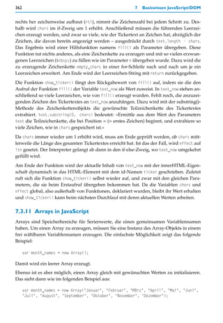 362                                                        7   Basiswissen JavaScript/DOM


rechts her zeichenweise aufbaut (rtl), nimmt die Zeichenzahl bei jedem Schritt zu. Des-
halb wird chars im if-Zweig um 1 erhöht. Anschließend müssen die führenden Leerzei-
chen erzeugt werden, und zwar so viele, wie der Tickertext an Zeichen hat, abzüglich der
Zeichen, die davon bereits angezeigt werden – ausgedrückt durch text.length - chars.
Das Ergebnis wird einer Hilfsfunktion namens fill() als Parameter übergeben. Diese
Funktion tut nichts anderes, als eine Zeichenkette zu erzeugen und mit so vielen erzwun-
genen Leerzeichen (&nbsp;) zu füllen wie im Parameter n übergeben wurde. Dazu wird die
zu erzeugende Zeichenkette empty_chars in einer for-Schleife nach und nach um je ein
Leerzeichen erweitert. Am Ende wird der Leerzeichen-String mit return zurückgegeben.

Die Funktion show_ticker() fängt den Rückgabewert von fill() auf, indem sie die den
Aufruf der Funktion fill() der Variable text_now als Wert zuweist. In text_now stehen an-
schließend so viele Leerzeichen, wie von fill() erzeugt wurden. Fehlt noch, die anzuzei-
genden Zeichen des Tickertextes an text_now anzuhängen. Dazu wird mit der substring()-
Methode des Zeichenkettenobjekts die gewünschte Teilzeichenkette des Tickertextes
extrahiert. text.substring(0, chars) bedeutet: »Ermittle aus dem Wert des Parameters
text die Teilzeichenkette, die bei Position = (= erstes Zeichen) beginnt, und extrahiere so
viele Zeichen, wie in chars gespeichert ist.«

Da chars immer wieder um 1 erhöht wird, muss am Ende geprüft werden, ob chars mitt-
lerweile die Länge des gesamten Tickertextes erreicht hat. Ist das der Fall, wird effect auf
ltn gesetzt. Der Interpreter gelangt ab dann in den if-else-Zweig, wo text_now umgekehrt
gefüllt wird.

Am Ende der Funktion wird der aktuelle Inhalt von text_now mit der innerHTML-Eigen-
schaft dynamisch in das HTML-Element mit dem id-Namen ticker geschrieben. Zuletzt
ruft sich die Funktion show_ticker() selbst wieder auf, und zwar mit den gleichen Para-
metern, die sie beim Erstaufruf übergeben bekommen hat. Da die Variablen chars und
effect global, also außerhalb von Funktionen, deklariert wurden, bleibt ihr Wert erhalten
und show_ticker() kann beim nächsten Durchlauf mit deren aktuellen Werten arbeiten.


7.3.11 Arrays in JavaScript
Arrays sind Speicherbereiche für Serienwerte, die einen gemeinsamen Variablennamen
haben. Um einen Array zu erzeugen, müssen Sie eine Instanz des Array-Objekts in einem
frei wählbaren Variablennamen erzeugen. Die einfachste Möglichkeit zeigt das folgende
Beispiel:

      var month_names = new Array();

Damit wird ein leerer Array erzeugt.
Ebenso ist es aber möglich, einen Array gleich mit gewünschten Werten zu initialisieren.
Das sieht dann wie im folgenden Beispiel aus:

      var month_names = new Array("Januar", "Februar", "März", "April", "Mai", "Juni",
      "Juli", "August", "September", "Oktober", "November", "Dezember");
 