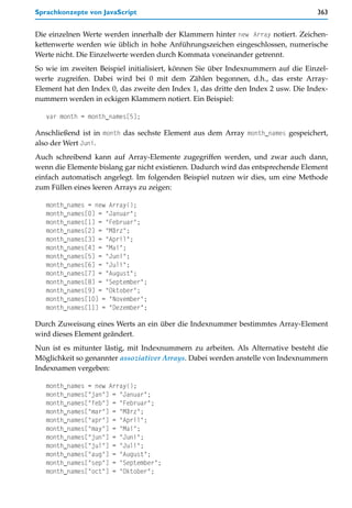 Sprachkonzepte von JavaScript                                                      363


Die einzelnen Werte werden innerhalb der Klammern hinter new Array notiert. Zeichen-
kettenwerte werden wie üblich in hohe Anführungszeichen eingeschlossen, numerische
Werte nicht. Die Einzelwerte werden durch Kommata voneinander getrennt.
So wie im zweiten Beispiel initialisiert, können Sie über Indexnummern auf die Einzel-
werte zugreifen. Dabei wird bei 0 mit dem Zählen begonnen, d.h., das erste Array-
Element hat den Index 0, das zweite den Index 1, das dritte den Index 2 usw. Die Index-
nummern werden in eckigen Klammern notiert. Ein Beispiel:

   var month = month_names[5];

Anschließend ist in month das sechste Element aus dem Array month_names gespeichert,
also der Wert Juni.
Auch schreibend kann auf Array-Elemente zugegriffen werden, und zwar auch dann,
wenn die Elemente bislang gar nicht existieren. Dadurch wird das entsprechende Element
einfach automatisch angelegt. Im folgenden Beispiel nutzen wir dies, um eine Methode
zum Füllen eines leeren Arrays zu zeigen:

   month_names = new Array();
   month_names[0] = "Januar";
   month_names[1] = "Februar";
   month_names[2] = "März";
   month_names[3] = "April";
   month_names[4] = "Mai";
   month_names[5] = "Juni";
   month_names[6] = "Juli";
   month_names[7] = "August";
   month_names[8] = "September";
   month_names[9] = "Oktober";
   month_names[10] = "November";
   month_names[11] = "Dezember";

Durch Zuweisung eines Werts an ein über die Indexnummer bestimmtes Array-Element
wird dieses Element geändert.
Nun ist es mitunter lästig, mit Indexnummern zu arbeiten. Als Alternative besteht die
Möglichkeit so genannter assoziativer Arrays. Dabei werden anstelle von Indexnummern
Indexnamen vergeben:

   month_names = new Array();
   month_names["jan"] = "Januar";
   month_names["feb"] = "Februar";
   month_names["mar"] = "März";
   month_names["apr"] = "April";
   month_names["may"] = "Mai";
   month_names["jun"] = "Juni";
   month_names["jul"] = "Juli";
   month_names["aug"] = "August";
   month_names["sep"] = "September";
   month_names["oct"] = "Oktober";
 