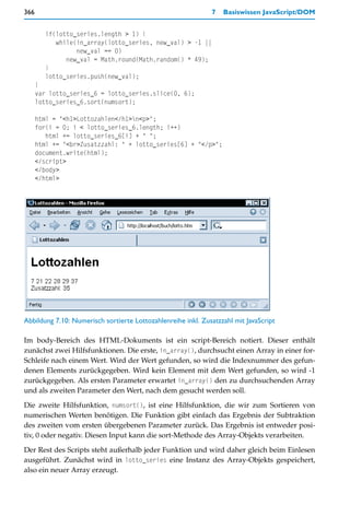 366                                                           7   Basiswissen JavaScript/DOM


        if(lotto_series.length > 1) {
           while(in_array(lotto_series, new_val) > -1 ||
                 new_val == 0)
              new_val = Math.round(Math.random() * 49);
        }
        lotto_series.push(new_val);
      }
      var lotto_series_6 = lotto_series.slice(0, 6);
      lotto_series_6.sort(numsort);

      html = "<h1>Lottozahlen</h1>n<p>";
      for(i = 0; i < lotto_series_6.length; i++)
         html += lotto_series_6[i] + " ";
      html += "<br>Zusatzzahl: " + lotto_series[6] + "</p>";
      document.write(html);
      </script>
      </body>
      </html>




Abbildung 7.10: Numerisch sortierte Lottozahlenreihe inkl. Zusatzzahl mit JavaScript

Im body-Bereich des HTML-Dokuments ist ein script-Bereich notiert. Dieser enthält
zunächst zwei Hilfsfunktionen. Die erste, in_array(), durchsucht einen Array in einer for-
Schleife nach einem Wert. Wird der Wert gefunden, so wird die Indexnummer des gefun-
denen Elements zurückgegeben. Wird kein Element mit dem Wert gefunden, so wird -1
zurückgegeben. Als ersten Parameter erwartet in_array() den zu durchsuchenden Array
und als zweiten Parameter den Wert, nach dem gesucht werden soll.

Die zweite Hilfsfunktion, numsort(), ist eine Hilfsfunktion, die wir zum Sortieren von
numerischen Werten benötigen. Die Funktion gibt einfach das Ergebnis der Subtraktion
des zweiten vom ersten übergebenen Parameter zurück. Das Ergebnis ist entweder posi-
tiv, 0 oder negativ. Diesen Input kann die sort-Methode des Array-Objekts verarbeiten.

Der Rest des Scripts steht außerhalb jeder Funktion und wird daher gleich beim Einlesen
ausgeführt. Zunächst wird in lotto_series eine Instanz des Array-Objekts gespeichert,
also ein neuer Array erzeugt.
 
