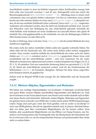Sprachkonzepte von JavaScript                                                           367


Anschließend werden in einer for-Schleife insgesamt sieben Zufallszahlen erzeugt. Jede
Zahl sollte eine Ganzzahl zwischen 1 und 49 sein. Sichergestellt wird dies durch das
Berechnungskonstrukt Math.round(Math.random() * 49). Allerdings kann es immer noch
vorkommen, dass zwei gleiche Zahlen vorkommen. Um dies zu verhindern, muss, sobald
bereits eine oder mehrere Zahlen im Array sind (lotto_series.length > 1), überprüft wer-
den, ob die neu ermittelte Zufallszahl schon vorkommt. Dazu wird in_array() aufgerufen.
Außerdem soll verhindert werden, dass die Zahl 0 als Zufallszahl ermittelt wird. Aus bei-
den Wünschen wird eine Bedingung für eine while-Schleife gebastelt. Innerhalb der
while-Schleife wird nochmals ein neuer Zufallswert als Ganzzahl kleiner oder gleich 49
ermittelt. Das wird gegebenenfalls so oft wiederholt, wie eine der Bedingungen erfüllt ist
(Wert kommt schon vor oder Wert ist 0).

Ist alles in Ordnung, dann wird dem Array lotto_series mit der push()-Methode der neue
Zufallswert angehängt.

Die ersten sechs der sieben ermittelten Zahlen sollen die reguläre Lottoreihe bilden. Die
siebte Zahl soll die Zusatzzahl sein. Die ersten sechs Zahlen sollen sortiert ausgegeben
werden. Dazu werden zunächst mithilfe der slice()-Methode die ersten sechs der sieben
Zahlen aus lotto_series extrahiert und in lotto_series_6 gespeichert. Dieser Array wird
anschließend mit der sort()-Methode sortiert – und zwar numerisch. Da die sort()-
Methode normalerweise alphanumerisch sortiert, würden beispielsweise Folgen wie 15, 2,
25, 3, 31, 42 entstehen. Erst eine numerische Sortierung liefert wie gewünscht 2, 3, 15, 25,
31, 42. Damit die sort()-Methode numerisch sortiert, wird ihr der Funktionsname der
Hilfsfunktion numsort() als Parameter übergeben. Nehmen Sie diese etwas ungewöhn-
liche Notation einfach als gegeben hin.

Zuletzt wird im Beispiel HTML-Code erzeugt, der die Zahlenreihe und die Zusatzzahl
ausgibt.


7.3.12 Weitere Objekte, Eigenschaften und Methoden
Wir haben nun wichtige Standardobjekte von JavaScript 1.5 behandelt. JavaScript bietet
eine ganze Reihe weiterer Objekte einschließlich Eigenschaften und Methoden an. Viele
davon kommen in der Praxis jedoch kaum zum Einsatz und werden deshalb auch im Rah-
men dieses Buchs nicht behandelt. Zahlreiche andere Objekte, Methoden und Eigenschaf-
ten gehören heute entweder zum DOM oder wurden durch andere DOM-Entsprechungen
ersetzt. Einige sind auch ganz unter den Tisch gefallen, weil sie weder zu JavaScript 1.5
noch zum DOM gehören, obwohl sie eigentlich nützlich sind. In diesem Abschnitt behan-
deln wir daher quer Beet verschiedene Möglichkeiten, die Sie kennen sollten. Einst
beliebte, aber aussterbende Möglichkeiten wie das Öffnen von Popup-Fenstern, das Ver-
ändern von Fensterposition oder Fenstergröße oder das Manipulieren der Statusleiste stel-
len wir bewusst nicht vor, da die entsprechenden Features auf professionellen Sites nichts
mehr zu suchen haben.
 