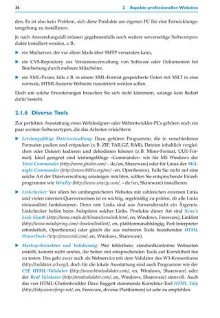 36                                                   2   Aspekte professioneller Websites


den. Es ist also kein Problem, sich diese Produkte am eigenen PC für eine Entwicklungs-
umgebung zu installieren.

Je nach Anwendungsfall müssen gegebenenfalls noch weitere serverseitige Softwarepro-
dukte installiert werden, z.B.:

   ein Mailserver, der vor allem Mails über SMTP versenden kann,

   ein CVS-Repository zur Versionenverwaltung von Software oder Dokumenten bei
   Bearbeitung durch mehrere Mitarbeiter,

   ein XML-Parser, falls z.B. in einem XML-Format gespeicherte Daten mit XSLT in eine
   normale, HTML-basierte Webseite transferiert werden sollen.

Doch um solche Erweiterungen brauchen Sie sich nicht kümmern, solange kein Bedarf
dafür besteht.


2.1.6 Diverse Tools
Zur perfekten Ausstattung eines Webdesigner- oder Webentwickler-PCs gehören noch ein
paar weitere Softwaretypen, die das Arbeiten erleichtern:

   Leistungsfähige Dateiverwaltung: Dazu gehören Programme, die in verschiedenen
   Formaten packen und entpacken (z.B. ZIP, TAR.GZ, RAR), Dateien inhaltlich verglei-
   chen oder Dateien kodieren und dekodieren können (z.B. Mime-Format, UUE-For-
   mat). Ideal geeignet sind leistungsfähige »Commander« wie für MS Windows der
   Total Commander (http://www.ghisler.com/ – de/en, Shareware) oder für Linux der Mid-
   night Commander (http://www.ibiblio.org/mc/ –en, OpenSource). Falls Sie nicht auf eine
   solche Art der Dateiverwaltung umsteigen möchten, sollten Sie entsprechende Einzel-
   programme wie WinZip (http://www.winzip.com/, – de/en, Shareware) installieren.
   Linkchecker: Vor allem bei umfangreicheren Websites mit zahlreichen externen Links
   und vielen internen Querverweisen ist es wichtig, regelmäßig zu prüfen, ob alle Links
   einwandfrei funktionieren. Denn tote Links sind aus Anwendersicht ein Ärgernis.
   Linkchecker helfen beim Aufspüren solcher Links. Produkte dieser Art sind Xenu's
   Link Sleuth (http://home.snafu.de/tilman/xenulink.html, en, Windows, Freeware), Linklint
   (http://www.mindspring.com/~bowlin/linklint/, en, plattformunabhängig, Perl-Interpreter
   erforderlich, OpenSource) oder gleich die aus mehreren Tools bestehenden HTML
   PowerTools (http://www.tali.com/, en, Windows, Shareware).

   Markup-Korrektur und Validierung: Wer fehlerfreie, standardkonforme Webseiten
   erstellt, kommt nicht umhin, die Seiten mit entsprechenden Tools auf Korrektheit hin
   zu testen. Das geht zwar auch als Webservice mit dem Validator des W3-Konsortiums
   (http://validator.w3.org/), doch für die lokale Ausstattung sind auch Programme wie der
   CSE HTML-Validator (http://www.htmlvalidator.com/, en, Windows, Shareware) oder
   der Real Validator (http://arealvalidator.com/, en, Windows, Shareware) sinnvoll. Auch
   das von HTML-Chefentwickler Dave Raggett stammende Korrektur-Tool HTML Tidy
   (http://tidy.sourceforge.net/, en, Freeware, diverse Plattformen) ist sehr zu empfehlen.
 
