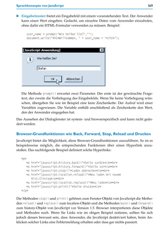 Sprachkonzepte von JavaScript                                                      369


   Eingabefenster: bietet ein Eingabefeld mit einem voranstehenden Text. Der Anwender
   kann einen Wert eingeben. Gedacht, um einzelne Daten vom Anwender einzuholen,
   ohne dafür ein HTML-Formular verwenden zu müssen. Beispiel:

         user_name = prompt("Wie heißen Sie?","");
         document.write("<h1>Willkommen, " + user_name + "</h1>");




   Die Methode prompt() erwartet zwei Parameter. Der erste ist der gewünschte Frage-
   text, der zweite die Vorbelegung des Eingabefelds. Wenn Sie keine Vorbelegung wün-
   schen, übergeben Sie wie im Beispiel eine leere Zeichenkette. Der Aufruf wird einer
   Variablen zugewiesen. Die Variable enthält anschließend als Zeichenkette den Wert,
   den der Anwender eingegeben hat.

Das Aussehen der Dialogfenster ist system- und browserspezifisch und kann nicht geän-
dert werden.

Browser-Grundfunktionen wie Back, Forward, Stop, Reload und Drucken
JavaScript bietet die Möglichkeit, diese Browser-Grundfunktionen auszuführen. So ist es
beispielsweise möglich, die entsprechenden Funktionen über einen Hyperlink anzu-
stoßen. Das nachfolgende Beispiel definiert solche Hyperlinks:

   <p>
      <a href="javascript:history.back()">Seite zurück</a><br>
      <a href="javascript:history.forward()">Seite vor</a><br>
      <a href="javascript:stop()">Laden abbrechen</a><br>
      <a href="javascript:location.reload()">Neu laden mit neuem
         Hist.Eintrag</a><br>
      <a href="javascript:location.replace()">Neu laden</a><br>
      <a href="javascript:print()">Seite drucken</a>
   </p>

Die Methoden stop() und print() gehören zum Fenster-Objekt von JavaScript die Metho-
den reload() und replace() zum location-Objekt und die Methoden back() und forward()
zum history-Objekt von JavaScript vor Version 1.5. Browser interpretieren diese Objekte
und Methoden noch. Wenn Sie Links wie im obigen Beispiel notieren, sollten Sie sich
jedoch dessen bewusst sein, dass Anwender, die JavaScript deaktiviert haben, beim An-
klicken solcher Links eine Fehlermeldung erhalten oder dass gar nichts passiert.
 