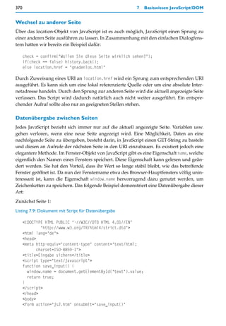 370                                                       7    Basiswissen JavaScript/DOM


Wechsel zu anderer Seite
Über das location-Objekt von JavaScript ist es auch möglich, JavaScript einen Sprung zu
einer anderen Seite ausführen zu lassen. In Zusammenhang mit den einfachen Dialogfens-
tern hatten wir bereits ein Beispiel dafür:

      check = confirm("Wollen Sie diese Seite wirklich sehen?");
      if(check == false) history.back();
      else location.href = "gnadenlos.html"

Durch Zuweisung eines URI an location.href wird ein Sprung zum entsprechenden URI
ausgeführt. Es kann sich um eine lokal referenzierte Quelle oder um eine absolute Inter-
netadresse handeln. Durch den Sprung zur anderen Seite wird die aktuell angezeigte Seite
verlassen. Das Script wird dadurch natürlich auch nicht weiter ausgeführt. Ein entspre-
chender Aufruf sollte also nur an geeigneten Stellen stehen.

Datenübergabe zwischen Seiten
Jedes JavaScript bezieht sich immer nur auf die aktuell angezeigte Seite. Variablen usw.
gehen verloren, wenn eine neue Seite angezeigt wird. Eine Möglichkeit, Daten an eine
nachfolgende Seite zu übergeben, besteht darin, in JavaScript einen GET-String zu basteln
und diesen an Aufrufe der nächsten Seite in den URI einzubauen. Es existiert jedoch eine
elegantere Methode. Im Fenster-Objekt von JavaScript gibt es eine Eigenschaft name, welche
eigentlich den Namen eines Fensters speichert. Diese Eigenschaft kann gelesen und geän-
dert werden. Sie hat den Vorteil, dass ihr Wert so lange stabil bleibt, wie das betreffende
Fenster geöffnet ist. Da nun der Fenstername etwa des Browser-Hauptfensters völlig unin-
teressant ist, kann die Eigenschaft window.name hervorragend dazu genutzt werden, um
Zeichenketten zu speichern. Das folgende Beispiel demonstriert eine Datenübergabe dieser
Art:
Zunächst Seite 1:

Listing 7.9: Dokument mit Script für Datenübergabe

      <!DOCTYPE HTML PUBLIC "-//W3C//DTD HTML 4.01//EN"
               "http://www.w3.org/TR/html4/strict.dtd">
      <html lang="de">
      <head>
      <meta http-equiv="content-type" content="text/html;
             charset=ISO-8859-1">
      <title>Eingabe sichern</title>
      <script type="text/javascript">
      function save_input() {
        window.name = document.getElementById("text").value;
        return true;
      }
      </script>
      </head>
      <body>
      <form action="js2.htm" onsubmit="save_input()"
 