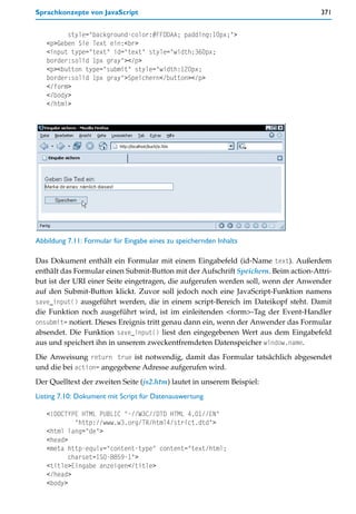 Sprachkonzepte von JavaScript                                                        371


         style="background-color:#FFDDAA; padding:10px;">
   <p>Geben Sie Text ein:<br>
   <input type="text" id="text" style="width:360px;
   border:solid 1px gray"></p>
   <p><button type="submit" style="width:120px;
   border:solid 1px gray">Speichern</button></p>
   </form>
   </body>
   </html>




Abbildung 7.11: Formular für Eingabe eines zu speichernden Inhalts

Das Dokument enthält ein Formular mit einem Eingabefeld (id-Name text). Außerdem
enthält das Formular einen Submit-Button mit der Aufschrift Speichern. Beim action-Attri-
but ist der URI einer Seite eingetragen, die aufgerufen werden soll, wenn der Anwender
auf den Submit-Button klickt. Zuvor soll jedoch noch eine JavaScript-Funktion namens
save_input() ausgeführt werden, die in einem script-Bereich im Dateikopf steht. Damit
die Funktion noch ausgeführt wird, ist im einleitenden <form>-Tag der Event-Handler
onsubmit= notiert. Dieses Ereignis tritt genau dann ein, wenn der Anwender das Formular
absendet. Die Funktion save_input() liest den eingegebenen Wert aus dem Eingabefeld
aus und speichert ihn in unserem zweckentfremdeten Datenspeicher window.name.
Die Anweisung return true ist notwendig, damit das Formular tatsächlich abgesendet
und die bei action= angegebene Adresse aufgerufen wird.
Der Quelltext der zweiten Seite (js2.htm) lautet in unserem Beispiel:
Listing 7.10: Dokument mit Script für Datenauswertung

   <!DOCTYPE HTML PUBLIC "-//W3C//DTD HTML 4.01//EN"
            "http://www.w3.org/TR/html4/strict.dtd">
   <html lang="de">
   <head>
   <meta http-equiv="content-type" content="text/html;
          charset=ISO-8859-1">
   <title>Eingabe anzeigen</title>
   </head>
   <body>
 