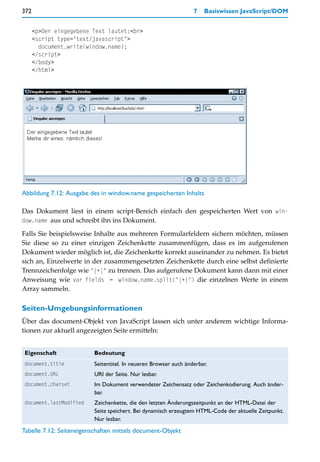 372                                                              7   Basiswissen JavaScript/DOM


      <p>Der eingegebene Text lautet:<br>
      <script type="text/javascript">
        document.write(window.name);
      </script>
      </body>
      </html>




Abbildung 7.12: Ausgabe des in window.name gespeicherten Inhalts

Das Dokument liest in einem script-Bereich einfach den gespeicherten Wert von win-
dow.name aus und schreibt ihn ins Dokument.

Falls Sie beispielsweise Inhalte aus mehreren Formularfeldern sichern möchten, müssen
Sie diese so zu einer einzigen Zeichenkette zusammenfügen, dass es im aufgerufenen
Dokument wieder möglich ist, die Zeichenkette korrekt auseinander zu nehmen. Es bietet
sich an, Einzelwerte in der zusammengesetzten Zeichenkette durch eine selbst definierte
Trennzeichenfolge wie "|+|" zu trennen. Das aufgerufene Dokument kann dann mit einer
Anweisung wie var fields = window.name.split("|+|") die einzelnen Werte in einem
Array sammeln.

Seiten-Umgebungsinformationen
Über das document-Objekt von JavaScript lassen sich unter anderem wichtige Informa-
tionen zur aktuell angezeigten Seite ermitteln:


 Eigenschaft             Bedeutung
 document.title          Seitentitel. In neueren Browser auch änderbar.
 document.URL            URI der Seite. Nur lesbar.
 document.charset        Im Dokument verwendeter Zeichensatz oder Zeichenkodierung. Auch änder-
                         bar.
 document.lastModified   Zeichenkette, die den letzten Änderungszeitpunkt an der HTML-Datei der
                         Seite speichert. Bei dynamisch erzeugtem HTML-Code der aktuelle Zeitpunkt.
                         Nur lesbar.
Tabelle 7.12: Seiteneigenschaften mittels document-Objekt
 