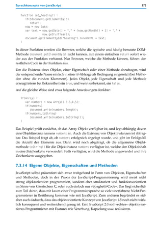 Sprachkonzepte von JavaScript                                                         375


   function set_heading() {
      if(!document.getElementById)
         return;
      now = new Date;
      var text = now.getDate() + "." + (now.getMonth() + 1) + "." +
                 now.getFullYear();
      document.getElementById("heading").innerHTML = text;
   }

In dieser Funktion werden alle Browser, welche die typische und häufig benutzte DOM-
Methode document.getElementById nicht kennen, mit einem einfachen return sofort wie-
der aus der Funktion verbannt. Nur Browser, welche die Methode kennen, führen den
restlichen Code in der Funktion aus.

Um die Existenz eines Objekts, einer Eigenschaft oder einer Methode abzufragen, wird
der entsprechende Name einfach in einer if-Abfrage als Bedingung eingesetzt (bei Metho-
den ohne die runden Klammern). Jedes Objekt, jede Eigenschaft und jede Methode
erzeugt intern bei Bekanntheit ein true, und wenn unbekannt, ein false.

Auf die gleiche Weise sind etwa folgende Anweisungen denkbar:

   if(Array) {
      var numbers = new Array(1,2,3,4,5);
      if(numbers)
         document.write(numbers.length);
      if(numbers.toString)
         document.write(numbers.toString());
   }

Das Beispiel prüft zunächst, ob das Array-Objekt verfügbar ist, und legt abhängig davon
eine Objektinstanz namens numbers an. Auch die Existenz von Objektinstanzen ist abfrag-
bar. Das Beispiel fragt ab, ob numbers erfolgreich angelegt wurde, und gibt im Erfolgsfall
die Anzahl der Elemente aus. Dann wird noch abgefragt, ob die allgemeine Objekt-
methode toString() für die Objektinstanz numbers verfügbar ist, welche den Objektinhalt
in eine Zeichenkette verwandelt. Falls verfügbar, wird die Methode angewendet und ihre
Zeichenkette ausgegeben.


7.3.14 Eigene Objekte, Eigenschaften und Methoden
JavaScript selbst präsentiert sich zwar weitgehend in Form von Objekten, Eigenschaften
und Methoden, doch in der Praxis der JavaScript-Programmierung wird meist nicht
streng objektorientiert programmiert, sondern eher strukturiert und funktionsorientiert
im Sinne von klassischem C, oder auch einfach nur »Spaghetti-Code«. Das liegt sicherlich
zum Teil daran, dass mit kaum einer Programmiersprache so viele unerfahrene Nicht-Pro-
grammierer in Berührung kommen wie mit JavaScript. Zum anderen begründet es sich
aber auch dadurch, dass das objektorientierte Konzept von JavaScript 1.5 noch nicht wirk-
lich konsequent und weitreichend genug ist. Erst JavaScript 2.0 soll »echtes« objektorien-
tiertes Programmieren mit Features wie Vererbung, Kapselung usw. realisieren.
 