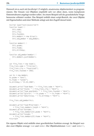 376                                                     7   Basiswissen JavaScript/DOM


Dennoch ist es auch mit JavaScript 1.5 möglich, ansatzweise objektorientiert zu program-
mieren. Der Einsatz von Objekten empfiehlt sich vor allem dann, wenn komplexere
Datenstrukturen angelegt werden sollen. An einem Beispiel soll die grundsätzliche Vorge-
hensweise erläutert werden. Das Beispiel enthält einen script-Bereich, der zwei Objekte
mit Eigenschaften und einer Methode anlegt und den Zugriff darauf testet.

      <script type="text/javascript">
      function team() {
         this.name;
         this.city;
         this.founded;
         this.members = new Array();
         this.add_member = add_member;
      }
      function member() {
         this.gname;
         this.fname;
         this.birthday;
      }
      function add_member(member) {
         this.members.push(member);
      }

      var fire_lions = new team();
      fire_lions.name = "FireLions";
      fire_lions.city = "Feuerstadt";
      fire_lions.founded = 1960;

      var hs = new member;
      hs.gname = "Hans";
      hs.fname = "Sander";
      hs.birthday = "21.03.1980";

      document.write("Team-Name: " + fire_lions.name + "<br>");
      document.write("Statd: " + fire_lions.city + "<br>");
      document.write("Team gegründet: " + fire_lions.founded + "<br>");
      document.write("Spieler: " + hs.gname + " " + hs.fname + "<br>");
      document.write("Geburtstag: " + hs.birthday + "<br>");

      fire_lions.add_member(hs);

      document.write("Team-Mitglieder: "
          + fire_lions.members.length + "<br>");
      document.write("Vorname: "
          + fire_lions.members[0].gname + "<br>");
      document.write("Zuname: "
          + fire_lions.members[0].fname + "<br>");
      </script>

Ein eigenes Objekt wird mithilfe einer gewöhnlichen Funktion erzeugt. Im Beispiel wer-
den zwei Objekte erzeugt: team und member. Die Objektfunktionen team() und member(),
 
