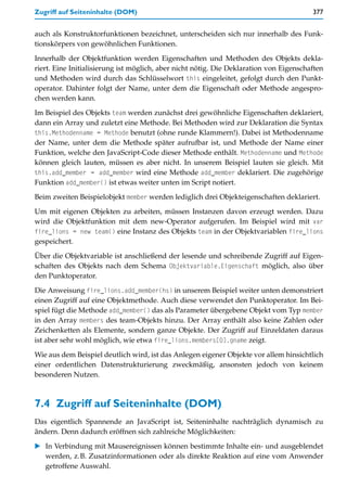 Zugriff auf Seiteninhalte (DOM)                                                         377


auch als Konstruktorfunktionen bezeichnet, unterscheiden sich nur innerhalb des Funk-
tionskörpers von gewöhnlichen Funktionen.

Innerhalb der Objektfunktion werden Eigenschaften und Methoden des Objekts dekla-
riert. Eine Initialisierung ist möglich, aber nicht nötig. Die Deklaration von Eigenschaften
und Methoden wird durch das Schlüsselwort this eingeleitet, gefolgt durch den Punkt-
operator. Dahinter folgt der Name, unter dem die Eigenschaft oder Methode angespro-
chen werden kann.

Im Beispiel des Objekts team werden zunächst drei gewöhnliche Eigenschaften deklariert,
dann ein Array und zuletzt eine Methode. Bei Methoden wird zur Deklaration die Syntax
this.Methodenname = Methode benutzt (ohne runde Klammern!). Dabei ist Methodenname
der Name, unter dem die Methode später aufrufbar ist, und Methode der Name einer
Funktion, welche den JavaScript-Code dieser Methode enthält. Methodenname und Methode
können gleich lauten, müssen es aber nicht. In unserem Beispiel lauten sie gleich. Mit
this.add_member = add_member wird eine Methode add_member deklariert. Die zugehörige
Funktion add_member() ist etwas weiter unten im Script notiert.

Beim zweiten Beispielobjekt member werden lediglich drei Objekteigenschaften deklariert.

Um mit eigenen Objekten zu arbeiten, müssen Instanzen davon erzeugt werden. Dazu
wird die Objektfunktion mit dem new-Operator aufgerufen. Im Beispiel wird mit var
fire_lions = new team() eine Instanz des Objekts team in der Objektvariablen fire_lions
gespeichert.

Über die Objektvariable ist anschließend der lesende und schreibende Zugriff auf Eigen-
schaften des Objekts nach dem Schema Objektvariable.Eigenschaft möglich, also über
den Punktoperator.

Die Anweisung fire_lions.add_member(hs) in unserem Beispiel weiter unten demonstriert
einen Zugriff auf eine Objektmethode. Auch diese verwendet den Punktoperator. Im Bei-
spiel fügt die Methode add_member() das als Parameter übergebene Objekt vom Typ member
in den Array members des team-Objekts hinzu. Der Array enthält also keine Zahlen oder
Zeichenketten als Elemente, sondern ganze Objekte. Der Zugriff auf Einzeldaten daraus
ist aber sehr wohl möglich, wie etwa fire_lions.members[0].gname zeigt.

Wie aus dem Beispiel deutlich wird, ist das Anlegen eigener Objekte vor allem hinsichtlich
einer ordentlichen Datenstrukturierung zweckmäßig, ansonsten jedoch von keinem
besonderen Nutzen.



7.4 Zugriff auf Seiteninhalte (DOM)
Das eigentlich Spannende an JavaScript ist, Seiteninhalte nachträglich dynamisch zu
ändern. Denn dadurch eröffnen sich zahlreiche Möglichkeiten:

   In Verbindung mit Mausereignissen können bestimmte Inhalte ein- und ausgeblendet
   werden, z.B. Zusatzinformationen oder als direkte Reaktion auf eine vom Anwender
   getroffene Auswahl.
 