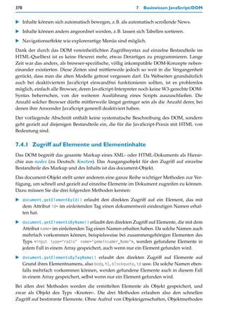 378                                                      7   Basiswissen JavaScript/DOM


   Inhalte können sich automatisch bewegen, z.B. als automatisch scrollende News.

   Inhalte können anders angeordnet werden, z.B. lassen sich Tabellen sortieren.

   Navigationseffekte wie explorerartige Menüs sind möglich.
Dank der durch das DOM vereinheitlichten Zugriffssyntax auf einzelne Bestandteile im
HTML-Quelltext ist es keine Hexerei mehr, etwas Derartiges zu programmieren. Lange
Zeit war das anders, als browser-spezifische, völlig inkompatible DOM-Konzepte neben-
einander existierten. Diese Zeiten sind mittlerweile jedoch so weit in die Vergangenheit
gerückt, dass man die alten Modelle getrost vergessen darf. Da Webseiten grundsätzlich
auch bei deaktiviertem JavaScript einwandfrei funktionieren sollten, ist es problemlos
möglich, einfach alle Browser, deren JavaScript-Interpreter noch keine W3-gerechte DOM-
Syntax beherrschen, von der weiteren Ausführung eines Scripts auszuschließen. Die
Anzahl solcher Browser dürfte mittlerweile längst geringer sein als die Anzahl derer, bei
denen ihre Anwender JavaScript generell deaktiviert haben.

Der vorliegende Abschnitt enthält keine systematische Beschreibung des DOM, sondern
geht gezielt auf diejenigen Bestandteile ein, die für die JavaScript-Praxis mit HTML von
Bedeutung sind.


7.4.1 Zugriff auf Elemente und Elementinhalte
Das DOM begreift das gesamte Markup eines XML- oder HTML-Dokuments als Hierar-
chie aus nodes (zu Deutsch: Knoten). Das Ausgangsobjekt für den Zugriff auf einzelne
Bestandteile des Markup und des Inhalts ist das document-Objekt.

Das document-Objekt stellt unter anderem eine ganze Reihe wichtiger Methoden zur Ver-
fügung, um schnell und gezielt auf einzelne Elemente im Dokument zugreifen zu können.
Dazu müssen Sie die drei folgenden Methoden kennen:

   document.getElementById() erlaubt den direkten Zugriff auf ein Element, das mit
   dem Attribut id= im einleitenden Tag einen dokumentweit eindeutigen Namen erhal-
   ten hat.

   document.getElementsByName() erlaubt den direkten Zugriff auf Elemente, die mit dem
   Attribut name= im einleitenden Tag einen Namen erhalten haben. Da solche Namen auch
   mehrfach vorkommen können, beispielsweise bei zusammengehörigen Elementen des
   Typs <input type="radio" name="gemeinsamer_Name">, werden gefundene Elemente in
   jedem Fall in einem Array gespeichert, auch wenn nur ein Element gefunden wird.

   document.getElementsByTagName() erlaubt den direkten Zugriff auf Elemente auf
   Grund ihres Elementnamens, also body, h1, blockquote, td usw. Da solche Namen eben-
   falls mehrfach vorkommen können, werden gefundene Elemente auch in diesem Fall
   in einem Array gespeichert, selbst wenn nur ein Element gefunden wird.
Bei allen drei Methoden werden die ermittelten Elemente als Objekt gespeichert, und
zwar als Objekt des Typs »Knoten«. Die drei Methoden erlauben also den schnellen
Zugriff auf bestimmte Elemente. Ohne Aufruf von Objekteigenschaften, Objektmethoden
 