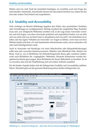 Usability und Accessibility                                                             37


Welche und wie viele Tools Sie tatsächlich benötigen, ist zweifellos auch eine Frage des
individuellen Arbeitsstils. Entscheiden können Sie dies jedoch letztlich nur, indem Sie das
eine oder andere Tool einfach mal ausprobieren.


2.2 Usability und Accessibility
Viele Anfänger im Bereich Webdesign begehen den Fehler, ihre persönlichen Vorlieben
oder Vorstellungen zu verallgemeinern. Richtig ist jedoch der umgekehrte Weg: Zunächst
muss sich, wer erfolgreiche Webseiten erstellen will, in die Lage seiner Anwender verset-
zen und sich fragen, was diese Anwender praktisch und unpraktisch finden, was sie stört
und was nicht und was sie bereit sind zu akzeptieren und was nicht. Am einfachsten ist es
dabei, sich das eigene Verhalten als Anwender vor Augen zu führen, wenn man auf einer
Website landet und dort z.B. nach bestimmten Informationen sucht, etwas einkaufen will
oder nach Gleichgesinnten sucht.
Auch in Anwender mit Handicaps wie einer Sehschwäche oder Körperbehinderungen
sollte man sich versuchen hineinzuversetzen. Websites sind öffentliche Orte, ähnlich wie
Busse. Und so, wie es Richtlinien für behindertengerechte Busse gibt, existieren mittler-
weile auch Richtlinien für »zugängliche« Webseiten. Deutsche Kommunen werden bei-
spielsweise bereits gezwungen, diese Richtlinien bei ihrem Webauftritt zu beachten. Es ist
zu erwarten, dass sich die Verpflichtung auch auf andere Anbieter ausdehnt.
Für die beiden Aspekte haben sich die Schlagwörter Usability und Accessability etabliert.
Dieser Abschnitt geht auf die genauere Bedeutung dieser beiden Schlagwörter ein.




Abbildung 2.1: www.kommdesign.de – alles über Kommunikationsdesign für Webdesigner
 