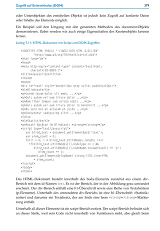 Zugriff auf Seiteninhalte (DOM)                                                           379


oder Unterobjekten des ermittelten Objekts ist jedoch kein Zugriff auf konkrete Daten
oder Inhalte des Elements möglich.

Ein Beispiel soll den Umgang mit den genannten Methoden des document-Objekts
demonstrieren. Dabei werden wir auch einige Eigenschaften des Knotenobjekts kennen
lernen.

Listing 7.11: HTML-Dokument mit Script und DOM-Zugriffen

   <!DOCTYPE HTML PUBLIC "-//W3C//DTD HTML 4.01//EN"
            "http://www.w3.org/TR/html4/strict.dtd">
   <html lang="de">
   <head>
   <meta http-equiv="content-type" content="text/html;
          charset=ISO-8859-1">
   <title>JavaScript</title>
   </head>
   <body>
   <div id="text" style="border:3px gray solid; padding:10px;">
   <h1>Blindtext</h1>
   <p>Lorem ipsum dolor sit amet, ...</p>
   <p>Duis autem vel eum iriure dolor ...</p>
   <p>Nam liber tempor cum soluta nobis ...</p>
   <p>Duis autem vel eum iriure dolor in hendrerit ...</p>
   <p>At vero eos et accusam et justo ...</p>
   <p>Consetetur sadipscing elitr ...</p>
   </div>
   <h1>Statistik</h1>
   <p>Anzahl Absätze im Blindtext: <strong></strong></p>
   <script type="text/javascript">
      var blind_text = document.getElementById('text');
      var elem_count = 0;
      for(i = 0; i < blind_text.childNodes.length; i++)
        if(blind_text.childNodes[i].nodeType == 1 &&
            blind_text.childNodes[i].nodeName.toLowerCase() == 'p')
               elem_count += 1;
      document.getElementsByTagName('strong')[0].innerHTML
            = elem_count;
   </script>
   </body>
   </html>

Das HTML-Dokument besteht innerhalb des body-Elements zunächst aus einem div-
Bereich mit dem id-Namen text. Es ist der Bereich, der in der Abbildung grau umrandet
erscheint. Der div-Bereich enthält eine h1-Überschrift sowie eine Reihe von Textabsätzen
(p-Elemente). Unterhalb des umrandeten div-Bereichs ist eine h1-Überschrift »Statistik«
notiert und darunter ein Textabsatz, der am Ende eine leere <strong></strong>-Markie-
rung enthält.
Unterhalb all dieser Elemente ist ein script-Bereich notiert. Der script-Bereich befindet sich
an dieser Stelle, weil sein Code nicht innerhalb von Funktionen steht, also gleich beim
 