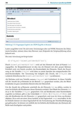 380                                                       7   Basiswissen JavaScript/DOM




Abbildung 7.13: Angezeigtes Ergebnis der DOM-Zugriffe im Browser

Laden ausgeführt wird. Da sich seine Anweisungen aber auf HTML-Elemente des Doku-
ments beziehen, müssen diese dem Browser zum Zeitpunkt der Scriptausführung schon
bekannt sein.
Die erste Anweisung im Script lautet:

      var blind_text = document.getElementById('text');

Durch document.getElementById('text') wird auf das Element mit dem id-Namen text
zugegriffen. Im Beispieldokument ist dies das div-Element mit dem grauen Rahmen.
Ermittelt wird, wie bereits erwähnt, das Knotenobjekt des Elements. Durch die Zuwei-
sung an die Variable blind_text wird diese zu einem Speicher des entsprechenden Ele-
ment-Knotenobjekts. Die Anweisung hat lediglich den Zweck, mit blind_text eine
verkürzte Schreibweise für document.getElementById('text') zu definieren.

Als Nächstes wird eine Variable namens elem_count mit 0 initialisiert. In dieser Variable
soll die Anzahl der p-Elemente im div-Bereich text gespeichert werden, also die Blind-
textabsätze im grau umrahmten Bereich ohne die Überschrift.

Um die Anzahl der p-Elemente unterhalb des div-Elements text zu zählen, werden in
einer for-Schleife alle Kindknoten dieses Elements ermittelt. Das Objekt des Elements text
ist ja in der Variablen blind_text gespeichert. Um auf Kindknoten eines Knotenobjekts
zugreifen zu können, gibt es das Unterobjekt childNodes. In blind_text.childNodes sind
also alle Kindknoten des div-Elements text gespeichert, und zwar als Array aus Knoten-
objekten. Da es sich um einen Array handelt, ist die Eigenschaft length anwendbar. In der
for-Schleife können wir diese Eigenschaft für die Formulierung der Durchlaufbedingung
gut gebrauchen. So können wir mithilfe der for-Schleife alle Kindknoten des Elements der
Reihe nach durchgehen und prüfen.
 