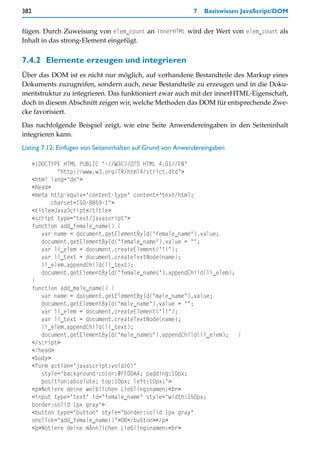 382                                                         7   Basiswissen JavaScript/DOM


fügen. Durch Zuweisung von elem_count an innerHTML wird der Wert von elem_count als
Inhalt in das strong-Element eingefügt.


7.4.2 Elemente erzeugen und integrieren
Über das DOM ist es nicht nur möglich, auf vorhandene Bestandteile des Markup eines
Dokuments zuzugreifen, sondern auch, neue Bestandteile zu erzeugen und in die Doku-
mentstruktur zu integrieren. Das funktioniert zwar auch mit der innerHTML-Eigenschaft,
doch in diesem Abschnitt zeigen wir, welche Methoden das DOM für entsprechende Zwe-
cke favorisiert.

Das nachfolgende Beispiel zeigt, wie eine Seite Anwendereingaben in den Seiteninhalt
integrieren kann.
Listing 7.12: Einfügen von Seiteninhalten auf Grund von Anwendereingaben

      <!DOCTYPE HTML PUBLIC "-//W3C//DTD HTML 4.01//EN"
               "http://www.w3.org/TR/html4/strict.dtd">
      <html lang="de">
      <head>
      <meta http-equiv="content-type" content="text/html;
             charset=ISO-8859-1">
      <title>JavaScript</title>
      <script type="text/javascript">
      function add_female_name() {
         var name = document.getElementById("female_name").value;
         document.getElementById("female_name").value = "";
         var li_elem = document.createElement("li");
         var li_text = document.createTextNode(name);
         li_elem.appendChild(li_text);
         document.getElementById("female_names").appendChild(li_elem);
      }
      function add_male_name() {
         var name = document.getElementById("male_name").value;
         document.getElementById("male_name").value = "";
         var li_elem = document.createElement("li");
         var li_text = document.createTextNode(name);
         li_elem.appendChild(li_text);
         document.getElementById("male_names").appendChild(li_elem);   }
      </script>
      </head>
      <body>
      <form action="javascript:void(0)"
         style="background-color:#FFDDAA; padding:10px;
         position:absolute; top:10px; left:10px;">
      <p>Notiere deine weiblichen Lieblingsnamen:<br>
      <input type="text" id="female_name" style="width:150px;
      border:solid 1px gray">
      <button type="button" style="border:solid 1px gray"
      onclick="add_female_name()">OK</button></p>
      <p>Notiere deine männlichen Lieblingsnamen:<br>
 