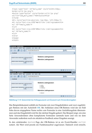 Zugriff auf Seiteninhalte (DOM)                                                       383


   <input type="text" id="male_name" style="width:150px;
   border:solid 1px gray">
   <button type="button" style="border:solid 1px gray"
   onclick="add_male_name()">OK</button></p>
   </form>
   <div style="position:absolute; top:10px; left:350px;">
   <h1 style="font-size:120%">Weibliche Lieblingsnamen</h1>
   <ul id="female_names">
   </ul>
   <h1 style="font-size:120%">Männliche Lieblingsnamen</h1>
   <ul id="male_names">
   </ul>
   </div>
   </body>
   </html>




Abbildung 7.14: Seiteninhalt bei Anfangszustand und Zustand nach Anwendereingaben

Das Beispieldokument enthält ein Formular mit zwei Eingabefeldern und zwei zugehöri-
gen Buttons mit der Aufschrift OK. Bei Anklicken eines OK-Buttons wird der im Feld
links davon eingegebene Name rechts vom Formular in eine Aufzählungsliste übernom-
men und das Eingabefeld wird für die nächste Eingabe geleert. Das Beispiel zeigt, wie eine
Seite Anwenderdaten ohne komplizierte Formulare sammeln kann und wie sie dem
Anwender außerdem noch ein attraktives Feedback seiner Eingaben anzeigt.

In den einleitenden <button>-Tags der OK-Buttons ist je ein Event-Handler onclick=
notiert. Als Wert wird jeweils ein Funktionsaufruf zugewiesen. Dadurch wird erreicht,
 