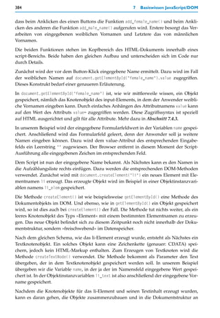 384                                                       7   Basiswissen JavaScript/DOM


dass beim Anklicken des einen Buttons die Funktion add_female_name() und beim Ankli-
cken des anderen die Funktion add_male_name() aufgerufen wird. Erstere besorgt das Ver-
arbeiten von eingegebenen weiblichen Vornamen und Letztere das von männlichen
Vornamen.

Die beiden Funktionen stehen im Kopfbereich des HTML-Dokuments innerhalb eines
script-Bereichs. Beide haben den gleichen Aufbau und unterscheiden sich im Code nur
durch Details.

Zunächst wird der vor dem Button-Klick eingegebene Name ermittelt. Dazu wird im Fall
der weiblichen Namen auf document.getElementById("female_name").value zugegriffen.
Dieses Konstrukt bedarf einer genaueren Erläuterung.

In document.getElementById("female_name") ist, wie wir mittlerweile wissen, ein Objekt
gespeichert, nämlich das Knotenobjekt des input-Elements, in dem der Anwender weibli-
che Vornamen eingeben kann. Durch einfaches Anhängen des Attributnamens value kann
auf den Wert des Attributs value= zugegriffen werden. Diese Zugriffssyntax ist speziell
auf HTML ausgerichtet und gilt für alle Attribute. Mehr dazu in Abschnitt 7.4.3.

In unserem Beispiel wird der eingegebene Formularfeldwert in der Variablen name gespei-
chert. Anschließend wird das Formularfeld geleert, denn der Anwender soll ja weitere
Namen eingeben können. Dazu wird dem value-Attribut des entsprechenden Eingabe-
felds ein Leerstring "" zugewiesen. Der Browser entfernt in diesem Moment der Script-
Ausführung alle eingegebenen Zeichen im entsprechenden Feld.

Dem Script ist nun der eingegebene Name bekannt. Als Nächstes kann es den Namen in
die Aufzählungsliste rechts einfügen. Dazu werden die entsprechenden DOM-Methoden
verwendet. Zunächst wird mit document.createElement("li") ein neues Element mit Ele-
mentnamen li erzeugt. Das erzeugte Objekt wird im Beispiel in einer Objektinstanzvari-
ablen namens li_elem gespeichert.

Die Methode createElement() ist wie beispielsweise getElementById() eine Methode des
Dokumentobjekts im DOM. Und ebenso, wie in getElementById() ein Objekt gespeichert
wird, so ist dies auch bei createElement() der Fall. Die Methode tut nichts weiter, als ein
leeres Knotenobjekt des Typs »Element« mit einem bestimmten Elementnamen zu erzeu-
gen. Das neue Objekt befindet sich zu diesem Zeitpunkt noch nicht innerhalb der Doku-
mentstruktur, sondern »freischwebend« im Datenspeicher.

Nach dem gleichen Schema, wie das li-Element erzeugt wurde, entsteht als Nächstes ein
Textknotenobjekt. Ein solches Objekt kann eine Zeichenkette (genauer: CDATA) spei-
chern, jedoch kein HTML-Markup enthalten. Zum Erzeugen von Textknoten wird die
Methode createTextNode() verwendet. Die Methode bekommt als Parameter den Text
übergeben, der in dem Textknotenobjekt gespeichert werden soll. In unserem Beispiel
übergeben wir die Variable name, in der ja der im Namensfeld eingegebene Wert gespei-
chert ist. In der Objektinstanzvariablen li_text ist also anschließend der eingegebene Vor-
name gespeichert.

Nachdem die Knotenobjekte für das li-Element und seinen Textinhalt erzeugt wurden,
kann es daran gehen, die Objekte zusammenzubauen und in die Dokumentstruktur an
 