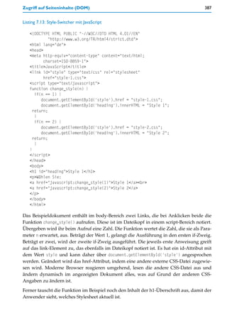 Zugriff auf Seiteninhalte (DOM)                                                        387


Listing 7.13: Style-Switcher mit JavaScript

   <!DOCTYPE HTML PUBLIC "-//W3C//DTD HTML 4.01//EN"
             "http://www.w3.org/TR/html4/strict.dtd">
   <html lang="de">
   <head>
   <meta http-equiv="content-type" content="text/html;
          charset=ISO-8859-1">
   <title>JavaScript</title>
   <link id="style" type="text/css" rel="stylesheet"
          href="style-1.css">
   <script type="text/javascript">
   function change_style(n) {
      if(n == 1) {
         document.getElementById('style').href = "style-1.css";
         document.getElementById('heading').innerHTML = "Style 1";
     return;
      }
      if(n == 2) {
         document.getElementById('style').href = "style-2.css";
         document.getElementById('heading').innerHTML = "Style 2";
     return;
      }
   }
   </script>
   </head>
   <body>
   <h1 id="heading">Style 1</h1>
   <p>Wählen Sie:
   <a href="javascript:change_style(1)">Style 1</a><br>
   <a href="javascript:change_style(2)">Style 2</a>
   </p>
   </body>
   </html>

Das Beispieldokument enthält im body-Bereich zwei Links, die bei Anklicken beide die
Funktion change_style() aufrufen. Diese ist im Dateikopf in einem script-Bereich notiert.
Übergeben wird ihr beim Aufruf eine Zahl. Die Funktion wertet die Zahl, die sie als Para-
meter n erwartet, aus. Beträgt der Wert 1, gelangt die Ausführung in den ersten if-Zweig.
Beträgt er zwei, wird der zweite if-Zweig ausgeführt. Die jeweils erste Anweisung greift
auf das link-Element zu, das ebenfalls im Dateikopf notiert ist. Es hat ein id-Attribut mit
dem Wert style und kann daher über document.getElementById('style') angesprochen
werden. Geändert wird das href-Attribut, indem eine andere externe CSS-Datei zugewie-
sen wird. Moderne Browser reagieren umgehend, lesen die andere CSS-Datei aus und
ändern dynamisch im angezeigten Dokument alles, was auf Grund der anderen CSS-
Angaben zu ändern ist.

Ferner tauscht die Funktion im Beispiel noch den Inhalt der h1-Überschrift aus, damit der
Anwender sieht, welches Stylesheet aktuell ist.
 
