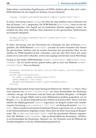 388                                                      7   Basiswissen JavaScript/DOM


Neben dieser vereinfachten Zugriffssyntax auf HTML-Attribute gibt es aber auch »echte«
DOM-Methoden für den Zugriff auf Attribute. Ein paar Beispiele:

      language = document.getElementElementById("summary").getAttribute('lang');

In dieser Anweisung wird in language der Wert des lang-Attributs eines p-Elements mit
dem id-Namen summary gespeichert. Die DOM-Methode getAttribute() kann an eine der
drei Basismethoden zum Zugriff auf ein bestimmtes Element angehängt werden. Sie
ermittelt den Wert eines Attributs. Dazu bekommt sie den gewünschten Attributnamen
als Parameter übergeben.

      document.getElementElementById("mylink").setAttribute("href", "http://
      www.example.org/");

In dieser Anweisung wird das Verweisziel des a-Elements mit dem id-Namen mylink
geändert. Die DOM-Methode setAttribute() erwartet als ersten Parameter den Namen
des gewünschten Attributs und als zweiten Parameter den gewünschten Wert. Ist das
Attribut im HTML-Quelltext bereits vorhanden, wird sein alter Wert durch den neuen
ersetzt. Ist es noch nicht vorhanden, wird es neu angelegt und mit dem neuen Wert belegt.

Analog zu den beiden DOM-Methoden document.createElement() und document.create-
TextNode(), die wir bereits kennen gelernt haben, gibt es auch eine Methode document.
createAttribute(). Dazu ein Beispiel:

      <blockquote id="kuehe">In der Nacht sind alle Kühe schwarz, auch die blonden</
      blockquote>
      <script type="text/javascript">
         var author = document.createAttribute("cite");
         author.nodeValue = "Karl Kraus";
         document.getElementById("Kuehe").setAttributeNode(author);
      </script>

Das Beispiel fügt mittels Script einem blockquote-Element ein Attribut cite= hinzu. Dazu
wird zunächst mit document.createAttribute() ein neues Knotenobjekt des Knotenyps
»Attribut« erzeugt. Als Parameter wird der Name des Attributs übergeben – im Beispiel
cite. Das neu erzeugte Objekt wird in einer Objektinstanzvariablen gespeichert, wie im
Beispiel author. Zu diesem Zeitpunkt hat das Attribut noch keinen Wert. Dieser wird ihm
mithilfe der Objekteigenschaft nodeValue zugewiesen. Im Beispiel existiert nach Ausfüh-
rung der Anweisung author.nodeValue = "Karl Kraus" ein Markup-Konstrukt cite="Karl
Kraus". Dieses ist jedoch noch keinem bestimmten Element zugewiesen, d.h., es muss noch
in die Dokumentstruktur eingefügt werden. Dazu dient die letzte Anweisung im Beispiel-
script. Mit document.getElementById("Kuehe") wird das gewünschte Element angespro-
chen. Die Methode setAttributeNode() fügt ein Knotenobjekt des Knotentyps »Attribut«
in ein Knotenobjekt des Knotentyps »Element« ein. Als Parameter wird der Methode die
Variable übergeben, in der das Attributobjekt gespeichert ist.
 