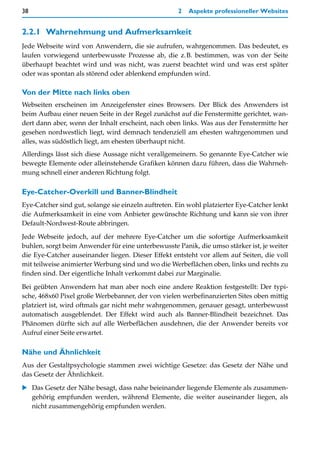 38                                                   2   Aspekte professioneller Websites


2.2.1 Wahrnehmung und Aufmerksamkeit
Jede Webseite wird von Anwendern, die sie aufrufen, wahrgenommen. Das bedeutet, es
laufen vorwiegend unterbewusste Prozesse ab, die z.B. bestimmen, was von der Seite
überhaupt beachtet wird und was nicht, was zuerst beachtet wird und was erst später
oder was spontan als störend oder ablenkend empfunden wird.

Von der Mitte nach links oben
Webseiten erscheinen im Anzeigefenster eines Browsers. Der Blick des Anwenders ist
beim Aufbau einer neuen Seite in der Regel zunächst auf die Fenstermitte gerichtet, wan-
dert dann aber, wenn der Inhalt erscheint, nach oben links. Was aus der Fenstermitte her
gesehen nordwestlich liegt, wird demnach tendenziell am ehesten wahrgenommen und
alles, was südöstlich liegt, am ehesten überhaupt nicht.
Allerdings lässt sich diese Aussage nicht verallgemeinern. So genannte Eye-Catcher wie
bewegte Elemente oder alleinstehende Grafiken können dazu führen, dass die Wahrneh-
mung schnell einer anderen Richtung folgt.

Eye-Catcher-Overkill und Banner-Blindheit
Eye-Catcher sind gut, solange sie einzeln auftreten. Ein wohl platzierter Eye-Catcher lenkt
die Aufmerksamkeit in eine vom Anbieter gewünschte Richtung und kann sie von ihrer
Default-Nordwest-Route abbringen.
Jede Webseite jedoch, auf der mehrere Eye-Catcher um die sofortige Aufmerksamkeit
buhlen, sorgt beim Anwender für eine unterbewusste Panik, die umso stärker ist, je weiter
die Eye-Catcher auseinander liegen. Dieser Effekt entsteht vor allem auf Seiten, die voll
mit teilweise animierter Werbung sind und wo die Werbeflächen oben, links und rechts zu
finden sind. Der eigentliche Inhalt verkommt dabei zur Marginalie.

Bei geübten Anwendern hat man aber noch eine andere Reaktion festgestellt: Der typi-
sche, 468x60 Pixel große Werbebanner, der von vielen werbefinanzierten Sites oben mittig
platziert ist, wird oftmals gar nicht mehr wahrgenommen, genauer gesagt, unterbewusst
automatisch ausgeblendet. Der Effekt wird auch als Banner-Blindheit bezeichnet. Das
Phänomen dürfte sich auf alle Werbeflächen ausdehnen, die der Anwender bereits vor
Aufruf einer Seite erwartet.

Nähe und Ähnlichkeit
Aus der Gestaltpsychologie stammen zwei wichtige Gesetze: das Gesetz der Nähe und
das Gesetz der Ähnlichkeit.
   Das Gesetz der Nähe besagt, dass nahe beieinander liegende Elemente als zusammen-
   gehörig empfunden werden, während Elemente, die weiter auseinander liegen, als
   nicht zusammengehörig empfunden werden.
 