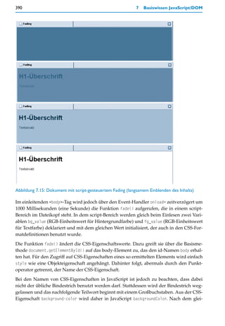 390                                                         7   Basiswissen JavaScript/DOM




Abbildung 7.15: Dokument mit script-gesteuertem Fading (langsamem Einblenden des Inhalts)

Im einleitenden <body>-Tag wird jedoch über den Event-Handler onload= zeitverzögert um
1000 Millisekunden (eine Sekunde) die Funktion fade() aufgerufen, die in einem script-
Bereich im Dateikopf steht. In dem script-Bereich werden gleich beim Einlesen zwei Vari-
ablen bg_value (RGB-Einheitswert für Hintergrundfarbe) und fg_value (RGB-Einheitswert
für Textfarbe) deklariert und mit dem gleichen Wert initialisiert, der auch in den CSS-For-
matdefinitionen benutzt wurde.

Die Funktion fade() ändert die CSS-Eigenschaftswerte. Dazu greift sie über die Basisme-
thode document.getElementById() auf das body-Element zu, das den id-Namen body erhal-
ten hat. Für den Zugriff auf CSS-Eigenschaften eines so ermittelten Elements wird einfach
style wie eine Objekteigenschaft angehängt. Dahinter folgt, abermals durch den Punkt-
operator getrennt, der Name der CSS-Eigenschaft.
Bei den Namen von CSS-Eigenschaften in JavaScript ist jedoch zu beachten, dass dabei
nicht der übliche Bindestrich benutzt werden darf. Stattdessen wird der Bindestrich weg-
gelassen und das nachfolgende Teilwort beginnt mit einem Großbuchstaben. Aus der CSS-
Eigenschaft background-color wird daher in JavaScript backgroundColor. Nach dem glei-
 