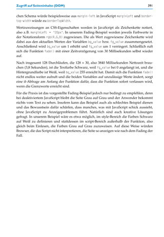 Zugriff auf Seiteninhalte (DOM)                                                        391


chen Schema würde beispielsweise aus margin-left in JavaScript marginLeft und border-
top-width würde zu borderTopWidth.

Wertzuweisungen an CSS-Eigenschaften werden in JavaScript als Zeichenkette notiert,
also z.B. marginLeft = "20px". In unserem Fading-Beispiel werden jeweils Farbwerte in
der Notationsform rgb(R,G,B) zugewiesen. Die als Wert zugewiesene Zeichenkette wird
dabei aus den aktuellen Werten der Variablen bg_value bzw. fg_value zusammengesetzt.
Anschließend wird bg_value um 1 erhöht und fg_value um 1 verringert. Schließlich ruft
sich die Funktion fade() mit einer Zeitverzögerung von 30 Millisekunden selbst wieder
auf.

Nach insgesamt 128 Durchläufen, die 128 × 30, also 3840 Millisekunden Nettozeit brau-
chen (3,8 Sekunden), ist die Textfarbe Schwarz, weil fg_value bei 0 angelangt ist, und die
Hintergrundfarbe ist Weiß, weil bg_value 255 erreicht hat. Damit sich die Funktion fade()
nicht endlos weiter aufruft und die beiden Variablen auf unzulässige Werte ändert, sorgt
eine if-Abfrage am Anfang der Funktion dafür, dass die Funktion sofort verlassen wird,
wenn die Grenzwerte erreicht sind.
Für die Praxis ist das vorgestellte Fading-Beispiel jedoch nur bedingt zu empfehlen, denn
bei deaktiviertem JavaScript bleibt die Seite Grau auf Grau und der Anwender bekommt
nichts vom Text zu sehen. Insofern kann das Beispiel auch als schlechtes Beispiel dienen
und das Bewusstsein dafür schärfen, dass manches, was mit JavaScript schick aussieht,
ohne JavaScript zu Anzeigeproblemen führt. Natürlich sind auch kreative Lösungen
gefragt. In unserem Beispiel wäre es etwa möglich, im style-Bereich die Farben Schwarz
auf Weiß zu definieren und stattdessen im script-Bereich außerhalb der Funktion, also
gleich beim Einlesen, die Farben Grau auf Grau zuzuweisen. Auf diese Weise würden
Browser, die das Script nicht interpretieren, die Seite so anzeigen wie nach dem Fading der
Fall.
 