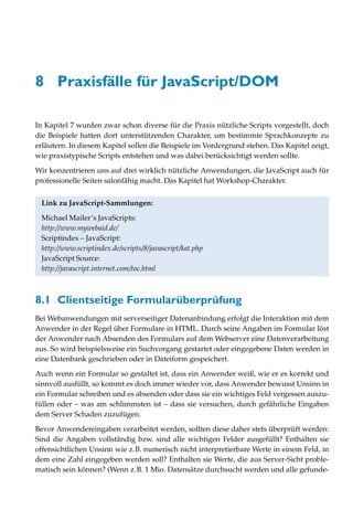 8 Praxisfälle für JavaScript/DOM

In Kapitel 7 wurden zwar schon diverse für die Praxis nützliche Scripts vorgestellt, doch
die Beispiele hatten dort unterstützenden Charakter, um bestimmte Sprachkonzepte zu
erläutern. In diesem Kapitel sollen die Beispiele im Vordergrund stehen. Das Kapitel zeigt,
wie praxistypische Scripts entstehen und was dabei berücksichtigt werden sollte.
Wir konzentrieren uns auf drei wirklich nützliche Anwendungen, die JavaScript auch für
professionelle Seiten salonfähig macht. Das Kapitel hat Workshop-Charakter.


 Link zu JavaScript-Sammlungen:

 Michael Mailer’s JavaScripts:
 http://www.mywebaid.de/
 Scriptindex – JavaScript:
 http://www.scriptindex.de/scripts/8/javascript/kat.php
 JavaScript Source:
 http://javascript.internet.com/toc.html



8.1 Clientseitige Formularüberprüfung
Bei Webanwendungen mit serverseitiger Datenanbindung erfolgt die Interaktion mit dem
Anwender in der Regel über Formulare in HTML. Durch seine Angaben im Formular löst
der Anwender nach Absenden des Formulars auf dem Webserver eine Datenverarbeitung
aus. So wird beispielsweise ein Suchvorgang gestartet oder eingegebene Daten werden in
eine Datenbank geschrieben oder in Dateiform gespeichert.

Auch wenn ein Formular so gestaltet ist, dass ein Anwender weiß, wie er es korrekt und
sinnvoll ausfüllt, so kommt es doch immer wieder vor, dass Anwender bewusst Unsinn in
ein Formular schreiben und es absenden oder dass sie ein wichtiges Feld vergessen auszu-
füllen oder – was am schlimmsten ist – dass sie versuchen, durch gefährliche Eingaben
dem Server Schaden zuzufügen.
Bevor Anwendereingaben verarbeitet werden, sollten diese daher stets überprüft werden:
Sind die Angaben vollständig bzw. sind alle wichtigen Felder ausgefüllt? Enthalten sie
offensichtlichen Unsinn wie z.B. numerisch nicht interpretierbare Werte in einem Feld, in
dem eine Zahl eingegeben werden soll? Enthalten sie Werte, die aus Server-Sicht proble-
matisch sein können? (Wenn z.B. 1 Mio. Datensätze durchsucht werden und alle gefunde-
 