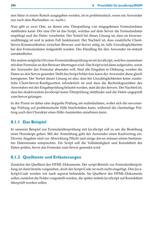 394                                                      8   Praxisfälle für JavaScript/DOM


nen Sätze in einem Rutsch ausgegeben werden, ist es problematisch, wenn ein Anwender
nur nach dem Buchstaben »a« sucht.)

Nun gibt es zwei Orte, an denen eine Überprüfung von eingegebenen Formulardaten
stattfinden kann: Der eine Ort ist das Script, welches auf dem Server die Formulardaten
empfängt und die Daten verarbeitet. Der Vorteil bei dieser Lösung ist, dass sie browser-
unabhängig ist und in jedem Fall funktioniert. Der Nachteil ist, dass zusätzliche Client-
Server-Kommunikation zwischen Browser und Server nötig ist, falls Unzulänglichkeiten
bei den Formulardaten festgestellt werden. Das Handling für den Anwender ist einfach
umständlicher.

Der andere mögliche Ort einer Formularüberprüfung ist ein JavaScript, welches zusammen
mit dem Formular an den Browser übertragen wird. Das Script wird dann aufgerufen, wenn
der Anwender das Formular absenden will. Sind alle Eingaben in Ordnung, werden die
Daten an den Server gesendet. Stellt das Script Fehler fest, kann der Anwender diese gleich
korrigieren. Der Vorteil dieser Lösung ist also, dass bei Unzulänglichkeiten keine zusätz-
liche Client-Server-Konfiguration erforderlich ist und dass die Rechenkapazitäten des
Anwenders mit der Eingabeprüfung belastet werden, statt die des Servers. Der Nachteil ist,
dass bei deaktiviertem JavaScript keine Überprüfung stattfindet und die Daten ungeprüft
zum Server gelangen.

In der Praxis ist daher eine doppelte Prüfung am realistischsten, wobei sich die serversei-
tige Prüfung auf problematische Fälle beschränken kann, während die clientseitige Prü-
fung auch den Charakter eines Hilfe-Assistenten annehmen kann.


8.1.1 Das Beispiel
In unserem Beispiel zur Formularüberprüfung mit JavaScript soll es um die Bestellung
eines Horoskops gehen. Mit der Anmeldung geht der Anwender einen Kaufvertrag ein.
Diverse Angaben sind zur Abwicklung Pflicht und einige davon müssen einem bestimm-
ten Datenmuster entsprechen. Ein Script soll die Vollständigkeit und Korrektheit der
Daten prüfen, bevor das Formular zum Server gesendet wird.


8.1.2 Quelltexte und Erläuterungen
Zunächst der Quelltext des HTML-Dokuments. Der script-Bereich zur Formularüberprü-
fung ist darin bereits vorgesehen, doch der Script-Code ist noch nicht eingefügt. Den Java-
Script-Code werden wir noch separat behandeln. Im Quelltext des HTML-Dokuments
sollen zunächst die Felder vorgestellt werden, die später mittels JavaScript auf Korrektheit
überprüft werden sollen.
 