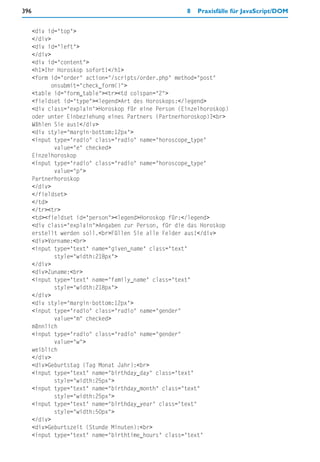 396                                                   8   Praxisfälle für JavaScript/DOM


      <div id="top">
      </div>
      <div id="left">
      </div>
      <div id="content">
      <h1>Ihr Horoskop sofort!</h1>
      <form id="order" action="/scripts/order.php" method="post"
             onsubmit="check_form()">
      <table id="form_table"><tr><td colspan="2">
      <fieldset id="type"><legend>Art des Horoskops:</legend>
      <div class="explain">Horoskop für eine Person (Einzelhoroskop)
      oder unter Einbeziehung eines Partners (Partnerhoroskop)?<br>
      Wählen Sie aus!</div>
      <div style="margin-bottom:12px">
      <input type="radio" class="radio" name="horoscope_type"
              value="e" checked>
      Einzelhoroskop
      <input type="radio" class="radio" name="horoscope_type"
              value="p">
      Partnerhoroskop
      </div>
      </fieldset>
      </td>
      </tr><tr>
      <td><fieldset id="person"><legend>Horoskop für:</legend>
      <div class="explain">Angaben zur Person, für die das Horoskop
      erstellt werden soll.<br>Füllen Sie alle Felder aus!</div>
      <div>Vorname:<br>
      <input type="text" name="given_name" class="text"
              style="width:218px">
      </div>
      <div>Zuname:<br>
      <input type="text" name="family_name" class="text"
              style="width:218px">
      </div>
      <div style="margin-bottom:12px">
      <input type="radio" class="radio" name="gender"
              value="m" checked>
      männlich
      <input type="radio" class="radio" name="gender"
              value="w">
      weiblich
      </div>
      <div>Geburtstag (Tag Monat Jahr):<br>
      <input type="text" name="birthday_day" class="text"
              style="width:25px">
      <input type="text" name="birthday_month" class="text"
              style="width:25px">
      <input type="text" name="birthday_year" class="text"
              style="width:50px">
      </div>
      <div>Geburtszeit (Stunde Minuten):<br>
      <input type="text" name="birthtime_hours" class="text"
 