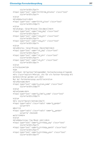 Clientseitige Formularüberprüfung                                  397


          style="width:25px">
   <input type="text" name="birthtime_minutes" class="text"
          style="width:25px">
   </div>
   <div>Geburtsort:<br>
   <input type="text" name="birth_place" class="text"
          style="width:218px">
   </div>
   <div>Länge: (Grad Minuten [Ost/West])<br>
   <input type="text" name="long_deg" class="text"
          style="width:25px">
   <input type="text" name="long_min" class="text"
          style="width:25px">
   <input type="text" name="long_dir" class="text"
          style="width:50px">
   </div>
   <div>Breite: (Grad Minuten [Nord/Süd])<br>
   <input type="text" name="lat_deg" class="text"
          style="width:25px">
   <input type="text" name="lat_min" class="text"
          style="width:25px">
   <input type="text" name="lat_dir" class="text"
          style="width:50px">
   </div>
   </fieldset></td>
   <td>
   <fieldset id="partner"><legend>Bei Partnerhoroskop:</legend>
   <div class="explain">Person, die für ein Partner-Horoskop mit
   berücksichtigt werden soll.<br>
   Nur bei Partnerhoroskop ausfüllen!</div>
   <div>Vorname:<br>
   <input type="text" name="p_given_name" class="text"
          style="width:218px">
   </div>
   <div>Zuname:<br>
   <input type="text" name="p_family_name" class="text"
          style="width:218px">
   </div>
   <div style="margin-bottom:12px">
   <input type="radio" class="radio" name="p_gender"
          value="m">
   männlich
   <input type="radio" class="radio" name="p__gender"
          value="w" checked>
   weiblich<br>
   </div>
   <div>Geburtstag (Tag Monat Jahr):<br>
   <input type="text" name="p_birthday_day" class="text"
          style="width:25px">
   <input type="text" name="p_birthday_month" class="text"
          style="width:25px">
   <input type="text" name="p_birthday_year" class="text"
          style="width:50px">
 