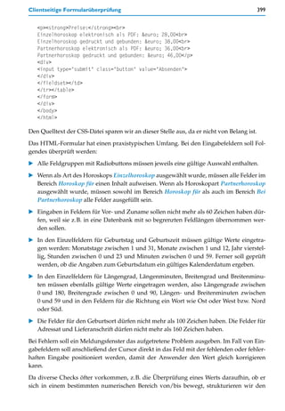 Clientseitige Formularüberprüfung                                                          399


   <p><strong>Preise:</strong><br>
   Einzelhoroskop elektronisch als PDF: &euro; 28,00<br>
   Einzelhoroskop gedruckt und gebunden: &euro; 38,00<br>
   Partnerhoroskop elektronisch als PDF: &euro; 36,00<br>
   Partnerhoroskop gedruckt und gebunden: &euro; 46,00</p>
   <div>
   <input type="submit" class="button" value="Absenden">
   </div>
   </fieldset></td>
   </tr></table>
   </form>
   </div>
   </body>
   </html>

Den Quelltext der CSS-Datei sparen wir an dieser Stelle aus, da er nicht von Belang ist.

Das HTML-Formular hat einen praxistypischen Umfang. Bei den Eingabefeldern soll Fol-
gendes überprüft werden:

   Alle Feldgruppen mit Radiobuttons müssen jeweils eine gültige Auswahl enthalten.

   Wenn als Art des Horoskops Einzelhoroskop ausgewählt wurde, müssen alle Felder im
   Bereich Horoskop für einen Inhalt aufweisen. Wenn als Horoskopart Partnerhoroskop
   ausgewählt wurde, müssen sowohl im Bereich Horoskop für als auch im Bereich Bei
   Partnerhoroskop alle Felder ausgefüllt sein.

   Eingaben in Feldern für Vor- und Zuname sollen nicht mehr als 60 Zeichen haben dür-
   fen, weil sie z.B. in eine Datenbank mit so begrenzten Feldlängen übernommen wer-
   den sollen.

   In den Einzelfeldern für Geburtstag und Geburtszeit müssen gültige Werte eingetra-
   gen werden: Monatstage zwischen 1 und 31, Monate zwischen 1 und 12, Jahr vierstel-
   lig, Stunden zwischen 0 und 23 und Minuten zwischen 0 und 59. Ferner soll geprüft
   werden, ob die Angaben zum Geburtsdatum ein gültiges Kalenderdatum ergeben.
   In den Einzelfeldern für Längengrad, Längenminuten, Breitengrad und Breitenminu-
   ten müssen ebenfalls gültige Werte eingetragen werden, also Längengrade zwischen
   0 und 180, Breitengrade zwischen 0 und 90, Längen- und Breitenminuten zwischen
   0 und 59 und in den Feldern für die Richtung ein Wort wie Ost oder West bzw. Nord
   oder Süd.

   Die Felder für den Geburtsort dürfen nicht mehr als 100 Zeichen haben. Die Felder für
   Adressat und Lieferanschrift dürfen nicht mehr als 160 Zeichen haben.
Bei Fehlern soll ein Meldungsfenster das aufgetretene Problem ausgeben. Im Fall von Ein-
gabefeldern soll anschließend der Cursor direkt in das Feld mit der fehlenden oder fehler-
haften Eingabe positioniert werden, damit der Anwender den Wert gleich korrigieren
kann.

Da diverse Checks öfter vorkommen, z.B. die Überprüfung eines Werts daraufhin, ob er
sich in einem bestimmten numerischen Bereich von/bis bewegt, strukturieren wir den
 