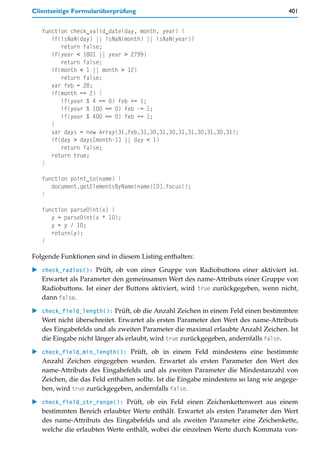 Clientseitige Formularüberprüfung                                                    401


   function check_valid_date(day, month, year) {
      if(isNaN(day) || isNaN(month) || isNaN(year))
         return false;
      if(year < 1801 || year > 2799)
         return false;
      if(month < 1 || month > 12)
         return false;
      var feb = 28;
      if(month == 2) {
         if(year % 4 == 0) feb += 1;
         if(year % 100 == 0) feb -= 1;
         if(year % 400 == 0) feb += 1;
      }
      var days = new Array(31,feb,31,30,31,30,31,31,30,31,30,31);
      if(day > days[month-1] || day < 1)
         return false;
      return true;
   }

   function point_to(name) {
      document.getElementsByName(name)[0].focus();
   }

   function parse0int(x) {
      y = parse0int(x * 10);
      y = y / 10;
      return(y);
   }

Folgende Funktionen sind in diesem Listing enthalten:

   check_radios(): Prüft, ob von einer Gruppe von Radiobuttons einer aktiviert ist.
   Erwartet als Parameter den gemeinsamen Wert des name-Attributs einer Gruppe von
   Radiobuttons. Ist einer der Buttons aktiviert, wird true zurückgegeben, wenn nicht,
   dann false.

   check_field_length(): Prüft, ob die Anzahl Zeichen in einem Feld einen bestimmten
   Wert nicht überschreitet. Erwartet als ersten Parameter den Wert des name-Attributs
   des Eingabefelds und als zweiten Parameter die maximal erlaubte Anzahl Zeichen. Ist
   die Eingabe nicht länger als erlaubt, wird true zurückgegeben, andernfalls false.

   check_field_min_length(): Prüft, ob in einem Feld mindestens eine bestimmte
   Anzahl Zeichen eingegeben wurden. Erwartet als ersten Parameter den Wert des
   name-Attributs des Eingabefelds und als zweiten Parameter die Mindestanzahl von
   Zeichen, die das Feld enthalten sollte. Ist die Eingabe mindestens so lang wie angege-
   ben, wird true zurückgegeben, andernfalls false.

   check_field_str_range(): Prüft, ob ein Feld einen Zeichenkettenwert aus einem
   bestimmten Bereich erlaubter Werte enthält. Erwartet als ersten Parameter den Wert
   des name-Attributs des Eingabefelds und als zweiten Parameter eine Zeichenkette,
   welche die erlaubten Werte enthält, wobei die einzelnen Werte durch Kommata von-
 