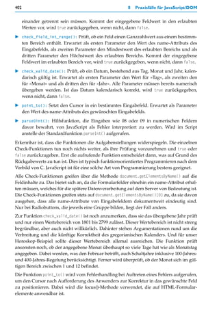402                                                    8   Praxisfälle für JavaScript/DOM


      einander getrennt sein müssen. Kommt der eingegebene Feldwert in den erlaubten
      Werten vor, wird true zurückgegeben, wenn nicht, dann false.

   check_field_int_range(): Prüft, ob ein Feld einen Ganzzahlwert aus einem bestimm-
   ten Bereich enthält. Erwartet als ersten Parameter den Wert des name-Attributs des
   Eingabefelds, als zweiten Parameter den Mindestwert des erlaubten Bereichs und als
   dritten Parameter den Höchstwert des erlaubten Bereichs. Kommt der eingegebene
   Feldwert im erlaubten Bereich vor, wird true zurückgegeben, wenn nicht, dann false.

   check_valid_date(): Prüft, ob ein Datum, bestehend aus Tag, Monat und Jahr, kalen-
   darisch gültig ist. Erwartet als ersten Parameter den Wert für »Tag«, als zweiten den
   für »Monat« und als dritten den für »Jahr«. Alle Parameter müssen bereits numerisch
   übergeben werden. Ist das Datum kalendarisch korrekt, wird true zurückgegeben,
   wenn nicht, dann false.

   point_to(): Setzt den Cursor in ein bestimmtes Eingabefeld. Erwartet als Parameter
   den Wert des name-Attributs des gewünschten Eingabefelds.

   parse0int(): Hilfsfunktion, die Eingaben wie 08 oder 09 in numerischen Feldern
   davor bewahrt, von JavaScript als Fehler interpretiert zu werden. Wird im Script
   anstelle der Standardfunktion parseInt() aufgerufen.

Erkennbar ist, dass die Funktionen die Aufgabenstellungen widerspiegeln. Die einzelnen
Check-Funktionen tun noch nichts weiter, als ihre Prüfung vorzunehmen und true oder
false zurückzugeben. Erst die aufrufende Funktion entscheidet dann, was auf Grund des
Rückgabewerts zu tun ist. Dies ist typisch funktionsorientiertes Programmieren nach dem
Vorbild von C. JavaScript ist für eine solche Art von Programmierung bestens geeignet.
Alle Check-Funktionen greifen über die Methode document.getElementsByName() auf die
Feldinhalte zu. Das bietet sich an, da die Formularfelder ohnehin ein name-Attribut erhal-
ten müssen, welches für die spätere Datenverarbeitung auf dem Server von Bedeutung ist.
Die Check-Funktionen greifen stets auf document.getElementsByName()[0] zu, da sie davon
ausgehen, dass alle name-Attribute von Eingabefeldern dokumentweit eindeutig sind.
Nur bei Radiobuttons, die jeweils eine Gruppe bilden, liegt der Fall anders.
Zur Funktion check_valid_date() ist noch anzumerken, dass sie das übergebene Jahr prüft
und nur einen Wertebereich von 1801 bis 2799 zulässt. Dieser Wertebereich ist nicht streng
begründbar, aber auch nicht willkürlich. Dahinter stehen Argumentationen rund um die
Verbreitung und die künftige Korrektheit des gregorianischen Kalenders. Und für unser
Horoskop-Beispiel sollte dieser Wertebereich allemal ausreichen. Die Funktion prüft
ansonsten noch, ob der angegebene Monat überhaupt so viele Tage hat wie als Monatstag
angegeben. Dabei werden, was den Februar betrifft, auch Schaltjahre inklusive 100-Jahres-
und 400-Jahres-Regelung berücksichtigt. Ferner wird überprüft, ob der Monat sich im gül-
tigen Bereich zwischen 1 und 12 befindet.
Die Funktion point_to() wird vom Fehlerhandling bei Auftreten eines Fehlers aufgerufen,
um den Cursor nach Aufforderung des Anwenders zur Korrektur in das gewünschte Feld
zu positionieren. Dabei wird die focus()-Methode verwendet, die auf HTML-Formular-
elemente anwendbar ist.
 
