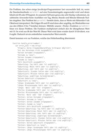 Clientseitige Formularüberprüfung                                                    403


Ein Problem, das schon einige JavaScript-Programmierer fast verzweifeln ließ, ist, wenn
die Standardmethode parseInt() auf eine Formulareingabe angewendet wird und deren
Inhalt mit 08 oder 09 beginnt. In unserem Fall kann genau das sehr häufig vorkommen, da
zahlreiche Anwender beim Ausfüllen von Tag, Monat, Stunde und Minute führende Nul-
len eingeben. Das Problem bei parseInt() besteht darin, dass es Werte mit führender 0 als
Oktalwert interpretiert. Die Folgen 08 und 09 sind dann aber ungültig, da Oktalzahlen nur
aus den Ziffern 0 bis 7 bestehen können. Mithilfe unserer »Tricky«-Funktion parse0int()
lösen wir dieses Problem. Die Funktion multipliziert einfach den ihr übergebenen Wert
mit 10. So wird aus 08 der Wert 80. Dieser Wert wird dann wieder durch 10 dividiert, was
8 ergibt. Dadurch ist ein ordentlicher numerischer Wert erreicht.

Damit kommen wir zur Funktion, welche das Fehlerhandling übernimmt:

   function handle_error(number) {
      var error_text = new Array(
        "Hinweis: Keine Eingabenüberprüfung im Browser möglich!",
        "Art des Horoskops nicht ausgewählt!",
        "Keinen Vornamen eingegeben!",
        "Vorname zu lang!",
        "Keinen Zunamen eingegeben!",
        "Zuname zu lang!",
        "Kein Geschlecht ausgewählt!",
        "Geburtstag: Tag fehlt oder ist ungültig!",
        "Geburtstag: Monat fehlt oder ist ungültig!",
        "Geburtstag: Jahr fehlt oder ist ungültig!",
        "Geburtszeit: Stunden fehlen oder sind ungültig!",
        "Geburtszeit: Minuten fehlen oder sind ungültig!",
        "Geburtstag: ungültiges Kalenderdatum!",
        "Keinen Geburtsort eingegeben!",
        "Geburtsort zu lang!",
        "Länge: Gradangabe fehlt oder ist ungültig!",
        "Länge: Minutenangabe fehlt oder ist ungültig!",
        "Länge: 'West' oder 'Ost' eingeben!",
        "Breite: Gradangabe fehlt oder ist ungültig!",
        "Breite: Minutenangabe fehlt oder ist ungültig!",
        "Breite: 'Nord' oder 'Süd' eingeben!",
        "Partner: keinen Vornamen eingegeben!",
        "Partner: Vorname zu lang!",
        "Partner: keinen Zunamen eingegeben!",
        "Partner: Zuname zu lang!",
        "Partner: kein Geschlecht ausgewählt!",
        "Partner-Geburtstag: Tag fehlt oder ist ungültig!",
        "Partner-Geburtstag: Monat fehlt oder ist ungültig!",
        "Partner-Geburtstag: Jahr fehlt oder ist ungültig!",
        "Partner-Geburtstag: ungültiges Kalenderdatum!",
        "Partner-Geburtszeit: Stunden fehlen oder sind ungültig!",
        "Partner-Geburtszeit: Minuten fehlen oder sind ungültig!",
        "Partner: Keinen Geburtsort eingegeben!",
        "Partner: Geburtsort zu lang!",
        "Partner: Länge: Gradangabe fehlt oder ist ungültig!",
        "Partner: Länge: Minutenangabe fehlt oder ist ungültig!",
 