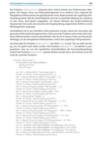 Clientseitige Formularüberprüfung                                                  405


Die Funktion, handle_error(), bekommt beim Aufruf einfach eine Fehlernummer über-
geben. Der längere Array aus Fehlermeldungstexten ist so definiert, dass aufgrund der
übergebenen Fehlernummer die gleichlautende Array-Indexnummer die zugehörige Feh-
lermeldung liefert. Mit der alert()-Methode wird die so ermittelte Meldung im Anschluss
an den Array auch gleich ausgegeben. An diesem Moment der Script-Ausführung
bekommt der Anwender also einen bei der Eingabeprüfung aufgetretenen Fehler in einem
Meldungsfenster angezeigt.

Anschließend soll in das betroffene Feld positioniert werden, damit der Anwender den
genannten Fehler gleich korrigieren kann. Dazu muss die Funktion auch wieder alle denk-
baren Fehlernummern einzeln unterscheiden. Das tut sie in einem switch-case-Konstrukt.
Abhängig von der übergebenen Fehlernummer wird in das zugehörige Feld positioniert.

Am Ende gibt die Funktion handle_error() den Wert false zurück. Das ist nicht unwich-
tig, wie wir gleich noch sehen werden. Die Funktion handle_error() ist nämlich so pro-
grammiert, dass sie von der eigentlichen Zentralfunktion der Formularüberprüfung,
nämlich der Funktion check_form(), optimal bedient werden kann. Zum Schluss noch der
Code der zentralen Funktion:

   function check_form() {
      if(!document.getElementsByName) {
         handle_error(0);
         return(true);
      }
      var chk = check_radios('horoscope_type');
      if(chk == false) return(handle_error(1));
      chk = check_field_min_length('given_name', 1);
      if(chk == false) return(handle_error(2));
      chk = check_field_length('given_name', 60);
      if(chk == false) return(handle_error(3));
      chk = check_field_min_length('family_name', 1);
      if(chk == false) return(handle_error(4));
      chk = check_field_length('family_name', 60);
      if(chk == false) return(handle_error(5));
      chk = check_radios('gender');
      if(chk == false) return(handle_error(6));
      chk = check_field_int_range('birthday_day', 1, 31);
      if(chk == false) return(handle_error(7));
      chk = check_field_int_range('birthday_month', 1, 12);
      if(chk == false) return(handle_error(8));
      chk = check_field_int_range('birthday_year', 1801, 2799);
      if(chk == false) return(handle_error(9));
      chk = check_field_int_range('birthtime_hours', 0, 23);
      if(chk == false) return(handle_error(10));
      chk = check_field_int_range('birthtime_minutes', 0, 59);
      if(chk == false) return(handle_error(11));
      var d = document.getElementsByName('birthday_day')[0].value;
      var m = document.getElementsByName('birthday_month')[0].value;
      var y = document.getElementsByName('birthday_year')[0].value;
      chk = check_valid_date(parse0int(d), parse0int(m), parse0int(y));
      if(chk == false) return(handle_error(12));
 