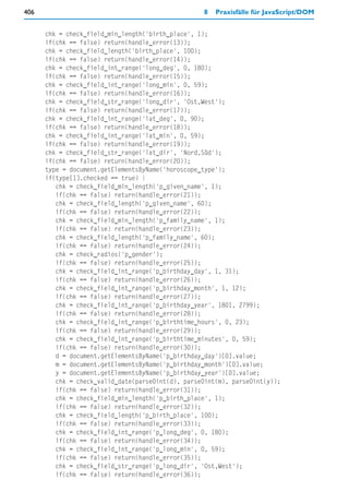 406                                                8   Praxisfälle für JavaScript/DOM


      chk = check_field_min_length('birth_place', 1);
      if(chk == false) return(handle_error(13));
      chk = check_field_length('birth_place', 100);
      if(chk == false) return(handle_error(14));
      chk = check_field_int_range('long_deg', 0, 180);
      if(chk == false) return(handle_error(15));
      chk = check_field_int_range('long_min', 0, 59);
      if(chk == false) return(handle_error(16));
      chk = check_field_str_range('long_dir', 'Ost,West');
      if(chk == false) return(handle_error(17));
      chk = check_field_int_range('lat_deg', 0, 90);
      if(chk == false) return(handle_error(18));
      chk = check_field_int_range('lat_min', 0, 59);
      if(chk == false) return(handle_error(19));
      chk = check_field_str_range('lat_dir', 'Nord,Süd');
      if(chk == false) return(handle_error(20));
      type = document.getElementsByName('horoscope_type');
      if(type[1].checked == true) {
         chk = check_field_min_length('p_given_name', 1);
         if(chk == false) return(handle_error(21));
         chk = check_field_length('p_given_name', 60);
         if(chk == false) return(handle_error(22));
         chk = check_field_min_length('p_family_name', 1);
         if(chk == false) return(handle_error(23));
         chk = check_field_length('p_family_name', 60);
         if(chk == false) return(handle_error(24));
         chk = check_radios('p_gender');
         if(chk == false) return(handle_error(25));
         chk = check_field_int_range('p_birthday_day', 1, 31);
         if(chk == false) return(handle_error(26));
         chk = check_field_int_range('p_birthday_month', 1, 12);
         if(chk == false) return(handle_error(27));
         chk = check_field_int_range('p_birthday_year', 1801, 2799);
         if(chk == false) return(handle_error(28));
         chk = check_field_int_range('p_birthtime_hours', 0, 23);
         if(chk == false) return(handle_error(29));
         chk = check_field_int_range('p_birthtime_minutes', 0, 59);
         if(chk == false) return(handle_error(30));
         d = document.getElementsByName('p_birthday_day')[0].value;
         m = document.getElementsByName('p_birthday_month')[0].value;
         y = document.getElementsByName('p_birthday_year')[0].value;
         chk = check_valid_date(parse0int(d), parse0int(m), parse0int(y));
         if(chk == false) return(handle_error(31));
         chk = check_field_min_length('p_birth_place', 1);
         if(chk == false) return(handle_error(32));
         chk = check_field_length('p_birth_place', 100);
         if(chk == false) return(handle_error(33));
         chk = check_field_int_range('p_long_deg', 0, 180);
         if(chk == false) return(handle_error(34));
         chk = check_field_int_range('p_long_min', 0, 59);
         if(chk == false) return(handle_error(35));
         chk = check_field_str_range('p_long_dir', 'Ost,West');
         if(chk == false) return(handle_error(36));
 